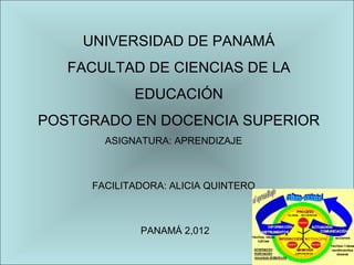 UNIVERSIDAD DE PANAMÁ
   FACULTAD DE CIENCIAS DE LA
            EDUCACIÓN
POSTGRADO EN DOCENCIA SUPERIOR
       ASIGNATURA: APRENDIZAJE



     FACILITADORA: ALICIA QUINTERO



             PANAMÁ 2,012
 
