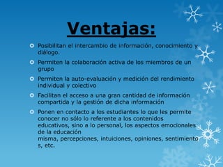 Ventajas:
 Posibilitan el intercambio de información, conocimiento y
  diálogo.
 Permiten la colaboración activa de los miembros de un
  grupo
 Permiten la auto-evaluación y medición del rendimiento
  individual y colectivo
 Facilitan el acceso a una gran cantidad de información
  compartida y la gestión de dicha información
 Ponen en contacto a los estudiantes lo que les permite
  conocer no sólo lo referente a los contenidos
  educativos, sino a lo personal, los aspectos emocionales
  de la educación
  misma, percepciones, intuiciones, opiniones, sentimiento
  s, etc.
 