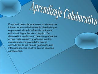 El aprendizaje colaborativo es un sistema de
interacciones cuidadosamente diseñado que
organiza e induce la influencia recíproca
entre los integrantes de un equipo. Se
desarrolla a través de un proceso gradual en
el que cada miembro y todos se sienten
mutuamente comprometidos con el
aprendizaje de los demás generando una
interdependencia positiva que no implique
competencia.
 