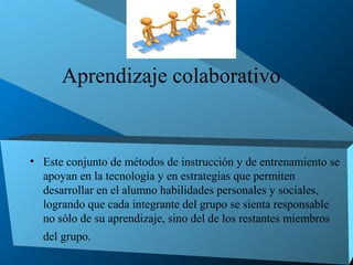 Aprendizaje colaborativo


• Este conjunto de métodos de instrucción y de entrenamiento se
  apoyan en la tecnología y en estrategias que permiten
  desarrollar en el alumno habilidades personales y sociales,
  logrando que cada integrante del grupo se sienta responsable
  no sólo de su aprendizaje, sino del de los restantes miembros
  del grupo.
 