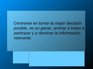 Centrarse en tomar la mejor decisión
posible, no en ganar, animar a todos a
participar y a dominar la información
relevante.
 