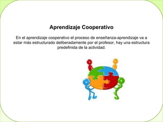 Aprendizaje Cooperativo
 En el aprendizaje cooperativo el proceso de enseñanza-aprendizaje va a
estar más estructurado deliberadamente por el profesor, hay una estructura
                        predefinida de la actividad.


                         Aprendizaje Colaborativo
 