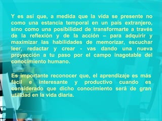Y es así que, a medida que la vida se presente no como una estancia temporal en un país extranjero, sino como una posibilidad de transformarte a través de la reflexión y de la acción – para adquirir y maximizar las habilidades de memorizar, escuchar leer, redactar y crear - vas dando una nueva proyección a tu paso por el campo inagotable del conocimiento humano. Es importante reconocer que, el aprendizaje es más fácil e interesante y productivo cuando es considerado que dicho conocimiento será de gran utilidad en la vida diaria. 