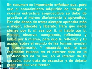 En resumen es importante enfatizar que, para que el conocimiento adquirido se integre a nuestra estructura cognoscitiva se debe de practicar al menos diariamente lo aprendido. Por ello debes de tratar siempre aprender más y mejor, edúcate y libérate. Para que nadie piense por ti, ni vea por ti, ni hable por ti. Piensa, observa, comprende, reflexiona y habla por ti mismo, para que tu reflexión y tu acción sobre el mundo de las formas, ayuden a transformarlo. Y recuerda que lo que realmente buscas en el exterior esta en la profundidad de tu ser, en el interior de tu corazón, solo trata de escuchar y de dejarte guiar por esa voz interior. 