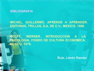 BIBLIOGRAFIA   MICHEL, GUILLERMO. APRENDE A APRENDER. EDITORIAL TRILLAS, S.A. DE C.V., MEXICO, 1996. WOLFF, WERNER. INTRODUCCION A LA PSICOLOGIA. FONDO DE CULTURA ECONOMICA, MEXICO, 1979. Ruiz, Limón Ramón 