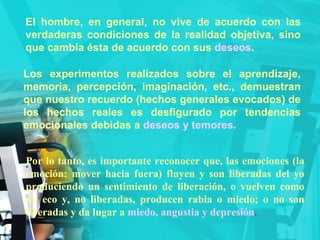 El hombre, en general, no vive de acuerdo con las verdaderas condiciones de la realidad objetiva, sino que cambia ésta de acuerdo con sus  deseos . Los experimentos realizados sobre el aprendizaje, memoria, percepción, imaginación, etc., demuestran que nuestro recuerdo (hechos generales evocados) de los hechos reales es desfigurado por tendencias emocionales debidas a  deseos y temores . Por lo tanto, es importante reconocer que, las emociones (la emoción: mover hacia fuera) fluyen y son liberadas del yo produciendo un sentimiento de liberación, o vuelven como un eco y, no liberadas, producen rabia o miedo; o no son liberadas y da lugar a  miedo, angustia y depresión . 