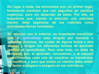 Sin lugar a duda, las emociones son, en primer lugar, fenómenos mentales que van seguidos de cambios orgánicos, pero sin depender de éstos. Por ello, es importante que, siendo la emoción una actividad mental, debe separarse de los instintos como actividades físicas heredadas. En relación con lo anterior, es importante mencionar que,  el aprendizaje  esta dirigido por factores o variables diversas, las cuales de alguna forma u otra afectan y dirigen los diferentes formas de aprender (estilos de aprendizaje). Pero ante todo, no debe de olvidarse que, al aprender, conocemos, y al adquirir conocimientos cada uno de nosotros se transforma, se modifica, y para que exista un cambio debe existir un factor endógeno e exógeno en los individuos. 
