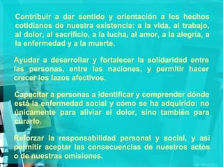 Contribuir a dar sentido y orientación a los hechos cotidianos de nuestra existencia: a la vida, al trabajo, al dolor, al sacrificio, a la lucha, al amor, a la alegría, a la enfermedad y a la muerte. Ayudar a desarrollar y fortalecer la solidaridad entre las personas, entre las naciones, y permitir hacer crecer los lazos afectivos. Capacitar a personas a identificar y comprender dónde está la enfermedad social y cómo se ha adquirido: no únicamente para aliviar el dolor, sino también para curarlo. Reforzar la responsabilidad personal y social, y así permitir aceptar las consecuencias de nuestros actos o de nuestras omisiones. 