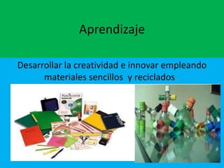 Aprendizaje
Desarrollar la creatividad e innovar empleando
materiales sencillos y reciclados..

 