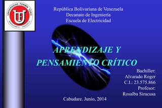 República Bolivariana de Venezuela
Decanato de Ingeniería
Escuela de Electricidad
APRENDIZAJE Y
PENSAMIENTO CRÍTICO
Bachiller:
Alvarado Roger
C.I.: 23.575.866
Profesor:
Rosalba Siracusa
Cabudare. Junio, 2014
 