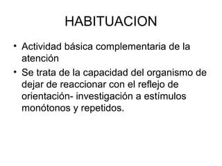 HABITUACION
• Actividad básica complementaria de la
atención
• Se trata de la capacidad del organismo de
dejar de reaccionar con el reflejo de
orientación- investigación a estímulos
monótonos y repetidos.
 