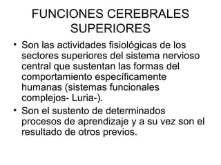 FUNCIONES CEREBRALES
SUPERIORES
• Son las actividades fisiológicas de los
sectores superiores del sistema nervioso
central que sustentan las formas del
comportamiento específicamente
humanas (sistemas funcionales
complejos- Luria-).
• Son el sustento de determinados
procesos de aprendizaje y a su vez son el
resultado de otros previos.
 