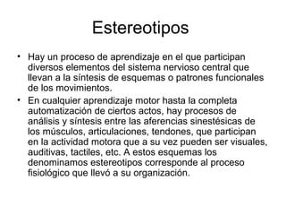 Estereotipos
• Hay un proceso de aprendizaje en el que participan
diversos elementos del sistema nervioso central que
llevan a la síntesis de esquemas o patrones funcionales
de los movimientos.
• En cualquier aprendizaje motor hasta la completa
automatización de ciertos actos, hay procesos de
análisis y síntesis entre las aferencias sinestésicas de
los músculos, articulaciones, tendones, que participan
en la actividad motora que a su vez pueden ser visuales,
auditivas, tactiles, etc. A estos esquemas los
denominamos estereotipos corresponde al proceso
fisiológico que llevó a su organización.
 