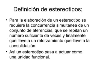 Definición de estereotipos;
• Para la elaboración de un estereotipo se
requiere la concurrencia simultánea de un
conjunto de aferencias, que se repitan un
número suficiente de veces y finalmente
que lleve a un reforzamiento que lleve a la
consolidación.
• Asi un estereotipo pasa a actuar como
una unidad funcional.
 