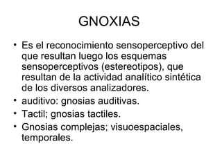 GNOXIAS
• Es el reconocimiento sensoperceptivo del
que resultan luego los esquemas
sensoperceptivos (estereotipos), que
resultan de la actividad analítico sintética
de los diversos analizadores.
• auditivo: gnosias auditivas.
• Tactil; gnosias tactiles.
• Gnosias complejas; visuoespaciales,
temporales.
 