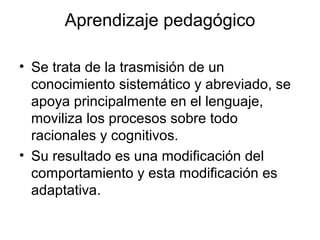Aprendizaje pedagógico
• Se trata de la trasmisión de un
conocimiento sistemático y abreviado, se
apoya principalmente en el lenguaje,
moviliza los procesos sobre todo
racionales y cognitivos.
• Su resultado es una modificación del
comportamiento y esta modificación es
adaptativa.
 