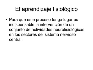El aprendizaje fisiológico
• Para que este proceso tenga lugar es
indispensable la intervención de un
conjunto de actividades neurofisiológicas
en los sectores del sistema nervioso
central.
 