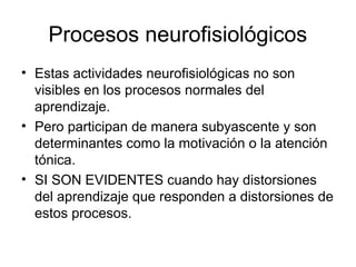 Procesos neurofisiológicos
• Estas actividades neurofisiológicas no son
visibles en los procesos normales del
aprendizaje.
• Pero participan de manera subyascente y son
determinantes como la motivación o la atención
tónica.
• SI SON EVIDENTES cuando hay distorsiones
del aprendizaje que responden a distorsiones de
estos procesos.
 