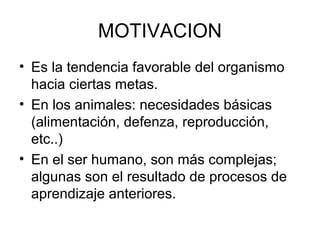 MOTIVACION
• Es la tendencia favorable del organismo
hacia ciertas metas.
• En los animales: necesidades básicas
(alimentación, defenza, reproducción,
etc..)
• En el ser humano, son más complejas;
algunas son el resultado de procesos de
aprendizaje anteriores.
 