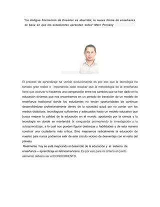 "La Antigua Formación de Enseñar es aburrida; la nueva forma de enseñanza 
se basa en que los estudiantes aprendan solos" Merc Prensky 
El proceso de aprendizaje ha venido evolucionando es por eso que la tecnología ha 
tomado gran realce e importancia cabe recalcar que la metodología de la enseñanza 
tiene que avanzar si hacemos una comparación entre los cambios que se han dado en la 
educación diríamos que nos encontramos en un periodo de transición de un modelo de 
enseñanza tradicional donde los estudiantes no tenían oportunidades de continuar 
desarrollándose profesionalmente dentro de la sociedad quizá por no contar con los 
medios didácticos, tecnológicos suficientes y adecuados hacia un modelo educativo que 
busca mejorar la calidad de la educación en el mundo, apostando por la ciencia y la 
tecnología en donde se mantendrá la vanguardia promoviendo la investigación y la 
autoaprendizaje, a lo cual nos pueden figurar destrezas y habilidades y de esta manera 
construir una ciudadanía más crítica; Sino mejoramos radicalmente la educación de 
nuestro país nunca podremos salir de este círculo vicioso de desventaja con el resto del 
planeta 
Realmente hoy se está mejorando el desarrollo de la educación y el sistema de 
enseñanza – aprendizaje en latinoamericana. Es por eso para mi criterio el quinto 
elemento debería ser el CONOCIMIENTO. 
