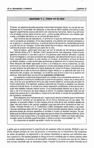 $ El tkmor, en especialaqueljos temores Irracionalecllamadosfobias, es unade las mal-
dlclones de la humanidad. No obstante, a menudo es dificil realizar unabuena inves-
tigacibn experimental acerca del temer con voluntarios humanos.Sería muy Útil tener
una analogía animal sobre el temor pero, jcomo puede obtenerse una medida ade-
/ cuada y confiable del timar en un animal de laboratorio?
Aqui efitra la rata de laboratorio, unanimalen el que los estimulos aversivoc alte-
j ran la conducta en progreso. Si la rata presiona una palanca de manera constante y
! se re aplica un choque elttctrico, el animal dejarai de oprimirla momentaneamente
y quizá incluso Se n'congeie''.Entre mas fuerte seael choque. más se supiimird la fre-
, cuencia de presiiin de palanca por parte de la rata.
Esto es Iógico, ¿pero qué tiene que ver con el esludio de los temores aprendl-
dos? William Ectss y B. F. Skinner (1941) proporci~nanuna respuesta. EstosInvesti-
gadores entrenaron a una rata a oprimir una palanca para obtener alimento. Cuando
el animal llegaba a lunataca constante de respuesta, periódicamente haclansonar un
tono; cuando este cesaba, la rata recibis un choque. Al principio, el tono no tenía
3 un efecto notable: la rata continuaba oprimiendo la palanca con la misma frecuencia.
Pero despues de haber apareado el tono y el choque en varias ocasiones, la rata
I
a disminrrla su tasa de presión de palanca cuando escuchaba el tono y no reanudaba
& su tasa anterior de actividad sino hasta despuésde recibir el choque. Obsérvese que
! la actividad de la rata no tenla en absoluto algún efecto en la aparicrhn del tona o la- aplieacion del chque; sin embargo, es evidente que el tono suprirnia la presibn de
/ palanca. Este fenbmena se denomina supresión condicional.
La supresióncondicional proporciona una medida muy convenientedeltemor. En-
! tre más suprimaelestimulo condicional la preeibnde palanca, mayores el temor de la
1 rata. Unaver que se defineel temor de esta manera objetiva, se le puedeestudiar di
modo sistemático. Por ejemplo, podrian reducirse los choques y estudíarsus efectos
sobre el nivel de temar; si existe una menor cupresibn condicional, entonces los cho-
f ques mfts débiles Inducen menos temor. O se podrla poner alcohol en el agua de la
rata y ver si el consumo de éste reduce el temor. Es posible responder todo tipo de
a preguntas acerca de la naturaleza y tratamiento del temor a través del procedlmientci
1 de supresidn condicional.
a Éstaadquiere una importancia aún mayor pues resulta evidente que el fenbmeno
parece ocurrir lambibn en las personas, da la misma manera que en las ratas. Por
ejemplo, el pequeíio Alberl no sblo lloraba ante la vista de la rata; también dejaba de
g jugar con sus cuboso de realizar cualquier cosa que estuviera haciendo en ese mo-
mento. Charles Fercter y S. A. Culbertson (1982) extrapolan estos datos a las expe-
f riencias cotidianas pues afirman que "este mismo proceso parece operar cuando una
f
2 persona pierde de manerarepentina su empleo o muere un familiar cercano. Es p r ~ -
j bableque tal individuodejedejugar depwtesque enotra elrcunstanciasdisfruta.coma
3 menos de lo que acostumbra y se sienta poca inclinado a hablar con otras personas,
2 excepto sobre la pérdida experimentada o sobre la propia incomodidad" (p. 115).
Encicasiunes es poslble aprender mucho de una rata.
4
y gafas que le pmporcionan la experiencia de caminar sobre un puente. Debido a que no
existe ningún peligro de caer (la persona se encuentra en el consultorio del terapeuta,
no sobre un puente). la exposición a las aituras simuladas se aparea con estimulos neu-
mo positivos.De manera gradualse disipa el temor a medidaque el clientecaminasobre
el puente simulado, se acerca a la barandilla simulada y se asoma por uno de los lodcw a
una escena simulada que se encuentra abajo. Cuando la persona se siente cómoda en el
 