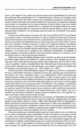 penasy que después evita comer ese aIirnento tiene mayor probabilidad de sobrevivir
que aquel que debe experimentar 10 o 15 enfrentarnientoscercanos con el peligro antes
de aprender la Iecci6n. De hecho,el efecto de les alimentos venenosos a menudo se pre-
senta de manerademorada, en ocasionesdespués de varias horas. El animalque adquiere
una aversidn a un alimento tóxico a pesar la demora de dichosefectos, tiene una notable
vtntya sobre el animal que aprende sólo si se enferma de inmediato despu6s de comer.
Así. la capacidad para adquirir aversionesal sabor de manera rápida y a pesar de largas
demoras entre el alimentoy la enfermedad, parecerfatener un considerable vaIor para la
sobrevivencia.
Numerosos estudios apoyan estepunto de vista. LincolnBrowtr (1971)ha estudiado
la aversibn al sabor en la urraca americana, la cual se alimenta de toda tipo de insectos,
incluyendomariposas, En su estado de larva, ocasionaImente la mariposamonarca se 81-
m a r a de una especie de algodoncillo que es inocuo para ésta, pero que resulta venenoso
para ohos animales; el insecto conserva el veneno en la etapa de mariposa. En general,
las urracas americanas se niegan a comer mariposas monarca. pero-esta tendencia no es
innata. Si se le priva de alimenta durante algfin tiempo, la u r n a se comer6 a la mariposa
monarca y bi el insecto no es venenoso el ave continuara comiéndolas. No obstante, la
urraca recupera su avtrsi6n tan pronto come una monarca venenosa, en ocasiones, vomi-
tan después ante la vista de una mariposa monarca.
Desde hace tiempo ha habida informes sobre aversiones al sabor en seres humanos.
El fiMsofo inglés John Locke (1 690f1975, citado en Garcia. 1981) señalaba que una per-
sona que come demasiada miel despues pude sentir repugnancia tan sólo ante la men-
ci6n de L palabra, Autores contemporáneos han informado que muchas personas evitan
comer ciertos alimentos que los han enfermado y que pueden recordar el incidente que
los condujo a esta aversi6n (Zogue el al., 1981; Logue er al.. 1983).
El fendmenode la inhibicion latente (capitulo 3) sugiere que deberta ser más proba-
ble que se desarrollen aversiones a alimentos nuevos que a aquellos que son familiares;
esto parecer ser cierto. Alexandra Logue y sus colaboradores (1983) encontraron que
muchas personas tienen aversiones condicionales al sabor, la mayor parte de las cuales
pueden localizarse en enfemedadesposteriores a la ingesaidn de un alimento: pero obser-
varon que, en general,estas aversionesirnpIicaban alimentoscon los que la persona habiei
tenido relativamente poca experiencia antes de enfermarse. Por ejemplo, un alcohólico
cuya bebida embriagantepreferida fuera la cerveza,podda adquirir una aversión al whis-
ky, pen,no a aquélla. Una persona que en pocas ocasiones come comidamexicana podría
desarrollar una aversidn a ella, pero no al menu italiano que come a diario. Así, no es
probable que enfermmse después de comer un iipo de alimento que se ha ingerido mu-
chas veces antes, resulte en una aversiónal sabor,
Las aversionescondicionalesal sabor son, enocasiones, el subproductode tratamien-
tos médicos. Muchas formasde cdncer sc tratanconradiaci6n o quimioterapia,las cuales
pueden causar nhuseac (Burich y Carey, 1986). llene Bernstein (1978) se preguntaba si
dichas experiencias producfan aversiones condicionalesa1 sabor. Para descubrlrIo, efitu-
dio a niiíos que se sometían a tratamientocontra el ckncer. Les pregunt6 acerca de su die-
ta y encontró que quienes se sometian a quimioterapia estabanen mayor probabilidad de
presentar aversiones al sabor que aquellos que no la recibían.
Bernsteinpensaba que la quimioterapia podría ser responsable de esto, de modo que
llev6 a caboun experimentopara comprobarlo.Dividió a los nifías en tres grupos, dos de
los cuales son de interés particular. Un grupo corniíi un helado de un nuevo sabot,una
combinacjBn de sabores de maple y nogal negro, antes de su tratamiento regular con qui-
mioterapia; el segundocomi6 el helado, pero no se sometid altratamiento.De 2 a 4 sema-
nas despuds, se dio la oportunidad a los niños de elegir entre el helado de maple-nuez o
jugar unjuego. De aquellos que comieron el helado antes de la quimioterapia. s610 21%
 