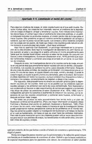 Para algunos criadores de ovejas, el única cayote bueno es el que esta muerto, Du-
rante muchosaños, los criadores han intentado resolver el problema de la depreda-
ci6n de avejas al disparar, atrapar y envenenar coyotes. Este metodotrene importan-
tes desventajas;en primerlugar crea un problemade reiaciwnes públicas. si un públi-
co índignade boicotea los productosovejeros, el criador pierde más de lo que gana al
matar ~oyotes.Otro problema es que al matarlos aumenta la poblacibnde conejos y
roedores,que son la presa natural del coyote. Los conejos y otros roedores compiten
con las ovejas por las pastos, de modo que matar a los coyotes pueda reducir en ulti-
2 rna instancia la productividad delcriador. ¿Que hacer entornes? f
Aquí hizo su nparicibn Carl Gustavson, un psicblogo interesadoen la conserva- !
cián de la vida silvestre. Éste leyó la invectigacibn de laboratorio de John Gareia so-
i bre aversibn al sabor y se preguntb si podría utilizarse el misma procedimiento para j
i hacerque los coyotes desarrollarariaversibnal sabor de les ovejas. En conjunto can
e Qarcia y otros investigadores, Gustavson (Gustavson et al,,1974) psrrnitidque coyo- $
: ?eshambrientos mataran y comieran unaoveja encerradaen un corral, lo cual hicie- i
ron de inmediato.
BDespulés de esto, los investigadoresdierona los coyotescarne de oveja,enwel- E
ta en una piel de ésta que previamentehabían rociadocon cloruro de litio, unasustan-
Bi cia ernktica. Los coyotes se comieron lacarne y poco después enfermaron. Después -
1 de una o da6 de estas mrnkhb, los Myoies ya no tocaban una ovejaencerrada en un /ri corral. Enunode los casos. el coyote olfateo a la oveja, vowit6 y se alejó. Cuando la
j oveja10 siguió,eE coyote le gruiró y letiró una dentellada, pero no la ataco. Se hicieron f
h pruebas repetidascon todos los coyotes y aunque estaban muy dispuestos a matar y ;
comerse a los conejos,constantemente se negaban a atacar a las ovejas.
Por supuesto, esta procedimiento no ofrece una solución pr8ctica para ladepre- $
$ dación causaoa por los coyotes, dado que no es posible que los crfadores capturen !
coyotes sabvajes y los alimenten con carne de oveja contaminada. Pero Gustavson y $
; sus colaboradoresllevarona cabo experimentosde campoque sugieren unamanera %
más eflcaz de utilizar las aversiones al sabor (Gustavson et d.,1976: 1982). Los in-
: vestigadoresaplicaronla sustancia a osamentas de ovejas en los ranchos, con la es- 2?
; peranza de que los coyotes encontraran y comieran esos huesos, enfermaran y 8
; después evitaran mata! ovejas.
; No todas las pru~basde este procedimiento han tenido exlto y sl plan de
iGustavson coqtinúa siendo polémico. (Para unamayor informaciónal respectovéase
H Forthman y Nicolaus [rnanuscrifo sin publicar], Gustavsony Gustavson, 1985.) Pero $
en el peor de los casos, este trabajo ilustra la maneraen que la investigacibn bgsica $
r! puede proporcionar nuevas perspectivas acerca de los problemas en el mundo reai. "
Algunas personas puedenobjetar la inviestigaciónde Gustavcony eltrabajo de Garcia %
i en el cual se fundamenta, con base en que es cruel hacia los animales implicados. i
Perovale la pena menctonar que si los Criadores pueden utilizar estos descubrimien- 3
tos para reducir sus pérdidasdeovejas, los beneficiariosRe sblo seránellos,sino Eam-
e bien miles de coyotes y ovelas. i1
x E
optbpor comerlo;de los que habían comido el helado sin someterse aquimioterapia. 73%
eligió eEpostre.
Dichainvestigación parece mostrarque la quimioterapiay la radiacibnquid tetengan
unafuncidn en el estsibl~cimientode aversiones aT sabor. Debido a que 'ta buena nutrjci6n es
de especial importancia para las pacientes can chncer, las aversiones al sabor pueden
 