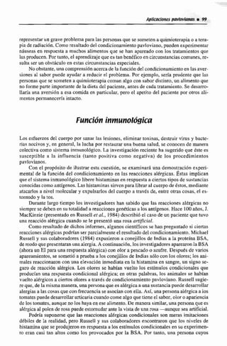 representarun grave problema para las personas que se someten a quimioterapiao a tera-
piade radiación. Como resultado del condicionamientopavloviano,puedenexperimentar
nanseas en respuesta a muchos alimentos que se han apareado con los tmtamientos que
las producen. Por tanto, el aprendizaje que es tan benefico en ckuostancias comunes, re-
sulta ser un obsthculo en estas circunstanciasespeciales.
No obstante,una comprensiónacercade la funcibnde1 condicionamiento en las aver-
siones al sabor puede ayudar a reducir el problema. Por ejemplo, sería prudente que las
personas que se someten a quimioterapiacomanalgo con sabor distinto, un alimento que
no forme parte importante de la dieta del paciente, antes de cadatratamiento. Se desarro-
llaría una aversión a esa comida en particular, pero el apetito del paciente por otros ali-
mentos permaneceia intacto.
Los esfuerzos del cuerpo por sanar las lesiones, eliminar toxinas, destruir virus y bacte-
riaq nocivos y, en general, la lucha p r restaurar una buena salud, se conocen de manera
coIectiva como sistema inrnunológico. La invesugaci6nreciente ha sugerido que éste es
susceptible a Ia influencia (tanto positiva como negativa) de los procedimientos
pavlovianos.
Con el propásito de ilustrar esta cuestibn, se examinar5 una demostraci6n experi-
menta1de la funcihn del condicionamiento en las reacciones alérgicas. h a s implican
que E! sistema inmunol6gicolibere histamínasen respuesta a ciertos tipos de sustancias
conocidascomo antigenos. Las histaminas sirven para libraral cuerpo de estos, mediante
atacarlos a nivel moleculary expulsarlos del cuerpo a través de, entre otras cosas, el es-
tornudo y la tos.
Durante largo tiempo los investigadores han sabido que las reacciones altrgicas no
siempre se deben en su 1otaIidad a reacciones gentticas a los antigenos. Hace IOQ años, J.
MacKinzie (presentadoen Russell etal., 1984) describióel caso de un paciente que tuvo
una reaccion dkrgicti cuando se le presentó una rosa ast[/iciaii.
Como resultado de dichos informes,algunoscientíficos se han preguntado si ciertas
reacciones alérgicas podrían ser parcialmentc el resultadodel condicionamiento. Michael
Russell y sus colaboradores (1984) expusieron ti conejillos de Indias a la proteína ESA,
de modo quepresentaranunaalergia.A continuación,los investigadoresaparearon la ESA
(ahora un EI para una respuestaalérgica) con olor a pescado o azufre. Después de varios
apareamientos,se someti6 a prueba a los conejillosde Indias s610 con los olores; los ani-
males reaccionaron con una elevación inmediata en la histamina en sangre,un signo se-
guro de reaccihn aaIrgica. Los olores se hablan vuelto los estimulos condicionales que
producían una respuestacondicional alérgica: en otras palabras, los animales se habían
vuelto alérgicos a ciertos olores a través de csndjcionamiento pavtoviano. Russell sugie-
reque, de la mismamanera, unapersona que ea altrgicaa una sustancia puede desarrollar
alergias a las cosas que con frecuencia 5e asocian con ella. Así, una persona alérgicaa los
tomates puededesai-rollarurticariacuandocomealgo que tieneea sabor, olor o apariencia
de los tomates, aunqueno los haya en ese alimento.De manera similar,una persona que es
alérgicaal polen de rosa puede estornudar ante la vista de una rosa -aunque sea artificial.
Podría suponerse que las reacciones alggicas condicionales cm meras imitaciones
débiles de la realidad. pero Russell y sus colaboradores enconmran que los niveles de
histaminaque se produjeron en respuesta a tos estimulas condicionalesen su experimen-
to eran casi tan altos como los provocados por la BSA. Por tanto, una persona cuyos
 
