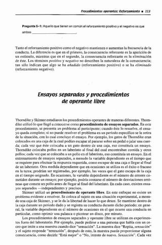 Pregunta5-1 :Aquello quetienenen m ú nel reforzamlentopositivoy el negalimesque
ambos
Tantoel reforzamientopositivo como el negativo mantieneno aumentanla frecuenciade la
conducta, La diferencia es que en el primero,la consecuenciareforzante es la aparición de
un estimulo, mientras que en el segundo, la consecuencia reforzante es la eliminación
de este. Los ttrminos positivo y negativo no describen la naturaleza de la consecuencia;
tan s61o indican que algo se ha aiiadido (reforzamiento positivo) o se ha eliminado
(reforzamiento negativo).
E~sayosseparadosy pr0c:edhfentos
de opevmte libre
Thomdikey Skinnerestudiaron losprocedimientosoperantesde manerasdiferemtes. 'Zhom-
dikt utilizhlo que Ilegó üconocerse como procedimientodeensayosseparados.En este
procedimiento, se presenta un problema al participante;cuando &te lo resuelve, el ensa-
yo quedacompleto;si no puede resolver el problema en un periodo específico se le retira
de la situacihn, con lo cual concluye el ensayo. Por ejemplo. los gatos de Thorndike eran
colocados en una caja de lacual podían escapar al pararse sobre unpedal ojalar una cuer-
da; cada vez que &te colocaba a un gato dentro de una caja, eso constituía un ensayo.
Thorndike coIocaba pollos en un labwinrci al finel del cual encontrabancomida y otros
pollos;cada vez que se colocabaaun polloenel laberinto, eso constituk un ensayo. En el
entrenamientode ensayas separados, a menudo Ea variable dependiente es el tiempo que
se requierepara efectuar la respuesta requerida.comoescapar de una caja o llegar al final
de un laberinto. Otra medida dependienteque en ocasionesse utiliza es el txito o -aso
en la tarea; prodtían ser registradas, por ejemplo, las veces que el gato escapa de la caja
en el tiempo asignado. En ocasiones, la variable dependiente es el número de errores ca-
metidos durante unensayo;porejemplo, podría contarse el nilmerode desviaciones errb-
neaH que comete un pollo antesde llegar al final del laberinto. En cada caso,existen ensa-
yos separados -independientes y precisos.
Skinner utilizó un procedimiento de operante libre. En este enfoque no existe un
problema evidente a resolver.Se coloca al sujeto en una situación experimental,a menu-
do una cajade Skinnes, y se le da la libertadde hacer lo que desee. Se mantiene dentrode
la caja durante un periodo dado y se registra su conducta durante dicho periodo: en gene-
ral, la variable dependiente es el número de ocasiones en el que ocurre una conducta en
particular, corno oprimir una palanca o picotear un distxi, por minuto.
Los procedimientosde ensayos separados y operantelibre se utilizan en experimen-
tos fuera del laboratorio. Bdr ejemplo, puede pedirse a una persona que habla con un ce-
ceo que imite a una maestra cuandodice "sensación".La maestradice "Repita, sensación"
y el sujeto responde "zenzaziónn,después de esto, la maestra puede proporcionar alguna
constcuencia, como decirle "'Esdmejor" (1 "No, intente de nuevo. Sensaciún". Cada vez
 