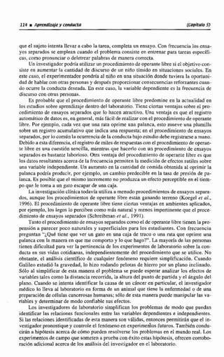 que el sujete intenta Nevar a cabo la tarea, completa un ensayo,Con frecuencia los ensa-
yos separados se emplean cuando el problema consiste en entrenar para tareas especifi-
cas, como pronunciar e deletrear palabras de manera correcta.
Un investigadorp o d h utilizarun procedimiento de operante libre si el objetivocon-
siste en aumentar la cantidad de discurso de un niño tímido en situacjonex suciales. En
este caso, el experimentador pondría al nifici en una situación donde tuviera la oportuni-
dad de hablar con otras personasy despuks proporcionarconsecuenciasreforzantes cuan-
do ocurre la conducta deseada. En este caso, la variable dependiente es la frecuencia de
discurso con otraspersonas.
Es probable que el procedimiento de operante Eibre predomine en la actualidad en
los estudios sobre aprendizaje dentro del laboratorio. Tiene ciertas ventajas sobre el pro-
cedimiento de ensayos separados que lo hacen atractivo. Una ventaja es que el regism
automgtica de datoses, en general, m8s fkil de realizarcon elprocedimientode operante
libre. Por ejemplo, cada vez que una rata oprime una palanca, esto mueve una plumilla
sobre un re@Fimaciimulativo que indica una respuesta;en el procedimitnta de ensayos
separados.por lo comdn la ocurrencia de la conducta bajo estudio debe registrarse a mano.
Debidoa esta diferencia,el registrode milesde respuestascon el procedimientode operan-
te libre es una cuestión sencilla, mientrasqne hacerlo con un procedimientode ensayos
separadoses bastante Iaborioso.Btra ventaja del procedimiento de operante libre es que
los datos resultantes acerca de lafrecuencia permiten la medici6n de efectossutiles sobre
una variable independiente. Un aumento en la cantidad de comida obtenida al oprimir la
palanca podria producir, por ejemplo, un cambio predecible m la tasa de presión de pa-
lanca. Es posible que el mismo incremento no produzca un efecto perceptible en el tfern-
po que le torna a un gato escaparde una caja.
La investigrtción clinicatodavía utiliza a menudoprocedimienrosde ensayos separa-
dos, aunque los procedimientos de operante libre esC6n ganando t m n o (Koegel ct aL,
1996),El procedimiento de operante libre tiene ciertas ventajasen ambientes aplicados,
por ejemplo, los legos lo perciben como mas natural y menos impertinente que el proce-
dimiento de ensayos separados (Schreibman es d..1991).
Tantoel procedimientode ensayos separadoscomo el de operante libre tienen la pro-
pensión a parecer poco naturales y superficiales para los estudiantes. Con frecuencirt
preguntan ''LQuC tiene que ver un gato en una caja de tmm o una rata que oprime una
palanca con la manera en que me comporto y lo que hago?"'. La mayoríade las personas
tienen dificultad para ver la pertinencia de losexpetimentosde laboratorio sobre la con-
ducta en sus vidas cotidianas, independientemente del procedimiento que se utilice. No
obstante, el anGlisis científico de cualquier fenómeno requiere simplificaci0n. Cuando
Galileo estudió la gravedad, lo hizo rodanda pelotas de hierro por un plano inclinado,
Sólo al simplificar de esta m e r a el problema se puede esperar analizar los efectos de
variablestales como la distancia recorrida. la altura del punto de partida y el dngulo del
plano. Cuando se intenta identificar la causa de un cáncer en particular, el investigador
médico 10 lleva al laboratorio en forma de un animal que tiene la enfermedad o de una
preparaciónde células cancerosashumanas;sélo de esta manera puede manipular las va-
riables y determinar de modo confiable sus efectos.
Los investigadores de Iaboratorio simplifican los problemas de modo que puedan
identificar las relaciones funcionales entre las variables dependientes e independientes.
Si las relaciones identificadasde esta manera son válidas, entonces permitirán que el in-
vestigadorpronostique y concroleel fendmeno en experirnehs futuros. También condu-
cirin a hipótesis acerca de c6mo pueden resolverse los problemas en el mundo real. Los
experimentos de campoque someten a pruebacon éxito estas hipótesis, ofrecencombo-
raci6n adicional acerca de los anáiicis del invesrigador en el laboratorio,
 