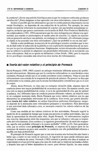 laconducta? ¿Existe una pulsiiin fisiológica para b quelas imaigenes enfocadas producen
satisfacci6n?¿Estasim8geaes se han apareada con otros reforzadores,corno el alimento?
lncIuso es posible que los reforzadores quc por lo comdn parecen relacionarse con un
estado fisiologico, no dependan de una reducción de la pulsión. Por ejemplo, las ratas
macho encuentran reforzante la oportunidad de copular con una hembra sexualmente re-
ceptiva, un hecho que parececonsistente conla teoria de Hull. Pero Frederick Sheffieldy
sus colaboradores (1951,1954)cacontraronque las ratas trabajadanpor obtener esa opor-
tunidad, aun cuando seinterrumpiera a1 macho antes de eyacular. La ~6pulasin eyacula-
ción no parecenasatisfaceruna pulsibn, sin embargo es reforzante. LFJ reforzanteporque
la c6pula se ha asociadocon otros reforzadores? ¿QUE tan probable es eso en una rata?
Dcbidoa rdesproblemas, la mnyoríade los psicólogos actualcs consideraque la teo-
ría de Mull sobre la reducci6n de la pulsi6n es una explicación insatisfactoria de las razo-
nes por las que los reforzadores funcionan. Simplemente, existen demasiados reforzadores
que no reducen [a pulsión ni adquieren sus propiedades reforzantes de su asociaci6n con
otros reforzadores.Huli no se queda sin defensores (vease Smith, 1984),pero la mayorfa
dc los p~ic6logosencuentra más atractivas otras teorías del reforzarnienso,
iTeorhdel valor relativoy el principio de Premack
David Prernack (1959, 1965) asunaió un enfoque totalmente diferente acerca del proble-
ma del refnrzamicnto.Mientras que por lo común los reforzadores se considerabancomo
estímulos, Premack señal6 qat se les podía considerar como conductas. Véase el caso del
leforzamiento con comida de la respuesta de presión de palanca. En general se dice que
el reforzadores la comida, pero con la misma facilidad pdrla considerarse que es cl acto
de comer.
Ahora, decía Premack, es claro que en cualquier situacihn dada. algunos tipos de
conducta tienen una mayor probabilidadde murrencia que otros. De manera comiin, una
rata esta en mayor probabilidad de comer,si se le da oportunidad de ello, que de oprimir
la palanca. Así, diferentes tipos de conducta paseen diferente?valores, en relacihn enhe
61, en cualquier momento dado. Decla Premack que estos valores relativos son los que
determinan las propiedades refonantes de la conducta. Esta teoría, que podria denomi-
narse teoria del valor rehtivo, no utiliza hipotéticas pulsiones fjsiolbgicas; tampo-
co depende de la distinción enme reforzadores primarios y secundarios. Para determinar
si una actividad dada reforzará a otra, es necesario conocer los valores relativos de Ias
actividades.
Como una medida de 10s valores relativos de dos actividades, F'remack sugiri6 la
medición dt la cantidad de tiempo que ocupa una personaen ambas actividades, una vez
dada la oportunidad de elección entre ellas. Segzin Premack,"el reforzamiento Implica
una relacihn. tipicamente entre dos respuestas, una que se refuerza y otra que es respon-
sabledel refor~amiento.Esto conduce a la siguientegeneralizacián:de entre dos respues-
tas, aquella mis probabIe reforzará a la menos probable" (1965, p.32). Esta generaliza-
cidn, que se conoce como principio de Premack, se expresa en la mayor parte de las
ocasiones de manera un poco más sencilla: Ia conducta con alta probabilidad refuerza a
aqdlla con baja probabilidad.
El principio de Preniack sugiereque sí una rata muestra una inclinacibn más fuerte a
beber que a correr en una rueda de ejercicio, la ingesti6n de agua puede utilizarse para
reforzar la conducta de correr. Premack (1962) sometió a prueba asta idea al realizar un
experimentoen el que privó de agua alasratasde modo que se sintieran inclinadasa beber,
y dtspuEs hizo que el beber dependiera de correr: para obtener líquido. las ratas tenían
 