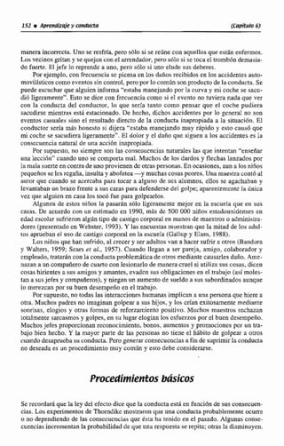 manera incorrecta. Uno se resfría,pero sólosi se rtdne con aquellos que estin enfemos.
Los vecinos gritany se quejan conel arrendador, pero 6610 si se toca el tromb6n demasia-
do fuerte. El jefe loreprende a uno, pero sdlo si uno elude sus deberes.
Por ejemplo, con frecuencia sc piensa en los daños recibidos en los accidentes auto-
movilísticosc meventos sin control, pero por lo común sonproducto de la conducta. Se
puede escuchar que aIguicn informa "estaba manejandopor la curva y mi coche se sacu-
dió ligeramente", Esto se dice con frccucnciacomo si eF evento no ruviera nada que ver
con la conducta del conductor, lo que sería tanto como pensar que el coche pudiera
sanidirse micntras esth estacionado. De hecho, dichos accidentes por lo general no son
eventos casuales sino el resultado directo de la conducta inaprapiada a Ia situación. El
conductor seria m8s honesto si dijera "estaba manejando muy rApido y esto causo que
mi coche se sacudiera ligeramente". El dolor y el daño que siguen a los accidentes es La
consecuencia natural de una acci6n inapropiada.
Por supuesto, no siempre son las conseoucncias naturales las que intentan "enseñar
una lecci6n"cuando uno se comporta mal. Muchos de los dardos y flechas lanzados por
la mala sume en contra de uno provienendc otras personas.En ocasiones,aun a los niños
pequefos se les rcgaña, insultay abofetea-y muchas cosas peores. Una maestracontóal
autor que cuando se acercaba para tocar a alguno de sus alumnos, ellos sc agachaban y
Ievantaban un brazo frente a sus caras para defenderse del golpe; apmnttmcnte la rinica
vez que alguien en casa los tocó fue para golpearlos.
Algunos de estos niños la pasarfin sólo ligcramcnte mejor en Ia escuela que en sus
casas. De acuerdo con un estimado en 1990, m8s de 5500 000 niños estadounidenses en
edad escolar sufrieronalgún tipo de castigo corporal en manos de maestros o administra-
dores (prescntndo cn Webster, 1993). Y las encuestas muestran que la mitad de los udul-
tos aprueban el uso de castigo corporal en la escuela (Gallup y Elnm, 1988).
Los niños que han sufrido, al crecer y ser aaduItos van a hacer sufrir a o m s (Handiira
y WaIters, 1959; Scars er al., 1957).Cuando llegan a ser pareja, amigo, colaborador y
cmpleado, tratarLn con la conducta problemfiticude otros mediante causarles daño. kme-
niizan a un compafierode cuartocon lesionarlo de manera m e 1si utiliza sus cosas,dicen
cosas hirientesa sus amigos y amantes, evadcn sus obligaciones en el trtib~jijo(así moles-
tan a susjefes y compafieros),y niegan un aumento de sueldo a sus subordinadosaunque
lo merezcanpor su buen desempeño en el trabajo.
Por supuesto, no todas las interaccioneshumanasimplican a una persona que hiere a
otra. Muchos padres no imaginan golpear a sus hijos, y los crían exitosamente mediante
sonrisas, elogios y otras formas de reforzamiento positivo, Muchos maestros rechazan
totaImente sarcasmosy golpes, en su Iugar elogian los csfucrzos porel buen desempeño.
Muchos jefes proporcionanreconocimiento, bonos, aumentos y promociones por un tra-
bajo bien hecho. Y la mayor parte de las pcrsonas no tiene el habito de golpear a otros
cuando desapruebasu condneta.Pero generarconsecuencias a fin de suprimirla conducta
no deseadaes un pracedimiente muy comilin y esto debe considerarse.
Procedimierttosbásicos
Se recordaráque la ley del efecto dice que la conductaesta en funcibn de sus consecuen-
cias. Los experimentosde Thomdike mostraron que una conducta probablementeocurre
o no dependiendode las consccucncias que e s h ha tenido en el pasado, Algunas conse-
cuenciasíncrementan la probabilidadde que una respuesta se repita;otras la disminuyen.
 