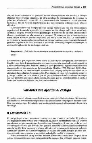 PmWrnimhs ~ t u n f e s !Castiga i 145
dia y en forma constante a las patas de1animal; si &te presiona una palanca, el choque
tltcrrico cesa por cinco segundos. En otras palabras, la consecuencia de presionar la
palanca es eliminar el choque eléctrico; como resultado, aumenta la ltasa de presionar
la palanca; écta sc refuerza negativamente por la contingentc eliminaci6n del choque
eltctrico.
Ahora considktese un ejemplo típico de castigopositivo:una rata esta en unacfirnara
experimental. La rata ha aprendido previamente a evitar choqueseltctricos a través de
las rejillas del piso presionando una palanca;por el momento no se estan administrando
choques, no obstante,va a la palanca y la presiona. Al instante en que lo hace, recibe un
breve choque electrice; presiona la palanca otra vez y recibe uno mas. La consecuencia
depresionar la palanca es la aplicmiún de un choque elCctrico, como resultado, Ia tasa de
presionar la palanca decrece;presionar lapalanca ha sido castigado positivamente por la
contingeritc aplicación de un choque el~cttíco.
Pregunta63:&Cuales la diferenciaesencialentrereforzamientonegativoy castigopo-
sltivo?
h estudiantes por lo general tienen cierta dificultad para comprender correctamente
Ios diferentes tipos de procedimientos operantes;en especial, confunden castigopositivo
y reforzamiento negativo. Debido a tstos y a otros problemas, algunas autoridades han
argumentadapor una revisidn de la terminología (Kimble, 1993;MichaeI, 19751. Des-
afortunadamente,los términos estan inrnersos en el campo y cualquier estudiante de la
ciencia de la conducta debe aprenderlos. Paradistinguir entre reforzamiento negativo
y castigo positivo, se debe recordarque los procedimientos de reforzamiento hacen que
sea mds probableque una conducta ocurra, mientras que los procedimientos de castiga
hacen que sea menos probable quc una conducta ocurra.
Variablesque afectan al castigo
El castigo, comodreforzamiento, básicamentees unpmdimiento simple.No obstante,
los efectosdel procedimientodependende las Interaccionescomplejas de muchas varia-
bles. Las mismostipos de variablesque son importantesparael refonamiento, lo son para
el castiga.
El castigo impiica hacer un evento contingente a nna conducta particular. E1 grado en
que el procedimiento debilita unaconducta(p. ej.,reduce su frecuencia)varla de acuerdo
con el grado en que un castigo es dependicnte de la conducta. Si una-ratarecibe un ch*
que eléctrico cada vez que presiona una palanca, entonces existe una clara contingencia
entre la presidn de In palanca y el choque elt'ctrico;si, por otra parte, &tos son indepen-
dientes uno del otro, no exisk contingencia. De manerasemejante. a mayor grado de can-
tingencia entre una respuesta y un castigo,mas ripido cambia la conducta.
Un experimentode Er1in-gBoe and Russel Church (1967) ilustraesto. Después de un
primer entrenamiento con ratas para presionar la palanca, Boe y Church pusieron Ea p-
 