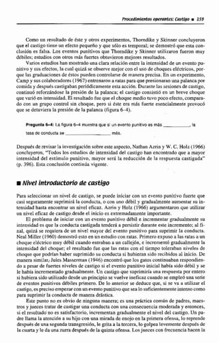 Como un resultado de éste y otros experimentos,Thomdike y Skinner concluyeron
que el castigo tiene un efecto pequtño y que s61o es temporal;se dernos~que esta con-
clusión es falsa. Los eventos punitivos que Thorndike y Skinner utilizaron fueron muy
debiles;estudios con otros mds fuertesobtuvieron mejores resultados.
Varios estudios han mostrado una clararelacien entre ia intensidad de un evento pu-
nitivo y susefectos,la cual quizá se observe mejorcon el uso de choquesel€ctricos,por-
que las groduacíontsde tstos pueden controlarse de manera precisa. En un experimento,
Campy sus c~colabradotes(1967) entrenaron a ratas para que presionaran una palancapor
comida y despuéscastigabanperiódicamente esta acci6n.Durante las sesianesde castigo,
continuó reforzandose la presi6n de la paIanca; el castigo consistid en un breve choque
que vasi6 en intensidad. El resultadofue que el choque mediotuvo poco efecto, compara-
do con un grupo control sin choque, pero si éste era mds fuerte esenciakmente provocb
que se detuviera la presi6n de la palanca (figura M).
PreguntaW: Lafigura 6-4 muestraque si un wento punitTvoes más ,la
tasa de conductase mas.
Desputs de revisarla investigaci6n sobre este aspecto.Nathan Aznn y W.C.Holz (1 966)
concluyeron, "Todos los estudios de intensidad del castigo han encontrado que a mayor
intensidad del estímulo punitivo, mayos ser&la reducción de la respuesta castigada"
(p. 396). Esta conclusi6n continúa vigente.
Nivel Introd~ctorjjode castigo
Para seleccionar un nivel de castigo, se puede iniciar con un evento punitivo fuerte que
casi seguramente suprimir6 la conducta, o con uno ddbil y graduahnente aumentar su in-
tensidad hasta encontrar un nivel eficaz.Azrin y Holz (1 966)argumentaronque utilizar
un nivel eficaz de castigo.desdeel inicio es extremadamente impwtantc.
EI probIema de iniciar con un evento punitivo débil e incrementar gradualmente su
intensidad es que la conducta castigada tenderá a persistir durante este incremento; d ti-
nal, quizá se requiera de un nivel mayor del evento pnnitivo para suprimir la conducta.
Neal Miller (1960)demostrBesto en un e~tudiocon ratas.Primero expusoalas mtas a un
choque eléctrico muy débil cuando entraban a un callejhn,e incrcmentó gradualmente la
intensidad del choque; el resultado fue que Ias ratas con el tiempo toleraban niveles de
choque que podrían haber suprimidosu conducta si hubieran sido recibidos al inicio.De
manera similar; Jules Masseman (1946) encontrh que los gatos continuaban respondien-
do n pemr de fuertes niveles de castigosi el evento punitivo inicial había sido débil y se
le babia inmmentado gradualmcnte. Un castigo que suprimirid una respuesta por entero
si hubiera sidoutilizado desde un principio se vuelve ineficazcuando se ernpieóuna serie
de eventos punitivos dtbiles primero. De lo anterior se deduce que, si se va a utilizar el
castigo,esprecisoempezar con un evento punitivoque seaIesuficientementeintensocomo
para suprimir Ia conductade manera drástica.
Este punto no as obvio de ninguna manera; es una pi.gctica corndn de padres, rnaes-
ms y jueces tratar de castigaruna conducta con una consecuenciamoderada y entonces,
si el resultado'no es satisfactorio, incrementan gradualmenteel nivel del castigo. Un pa-
dre llama la atenci6n a su hijo con una mirada de enojo en la primera ofensa,lo reprende
despuesde un& segundatransg~sibn.le gritaa la tercera, lo golpea levementedespués de
la cuma y le da una zurra despud~de la quintaofensa. Losjueces con frecuenciahacen ia
 