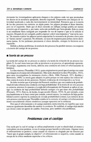 rimente los investigadores aplicaron choques a los pájaros cada vez que picotca'bitn
los discos en la secuencia apropiada. derecha-izquierda. Empezaron con choqucs dc in-
tensidad mndcrlide y ceda dfa incrementaron su intensidad. Pensaron que si la teoria
de los dos procesos era correcta, en algiin punto, los phjaros picarían el disco derecho,
pero no el izquierdo. Dado que el disco derecho no infligía castigo podria ser menos
aversivoque el izquierdoy. por tanto, sería mis probable que fuera picado, Esto es como
si un estudiante friera castigade por responder en vez de esperar a que. se lo solicite el
maestro. Despuh de ser castigado, podría empezara decir unarespuestay "caer en la cuen-
ia+"De manera similar los pajaros quizá empezarían la secuencia de picoteo clave pero
se 'darlan cuentawy m ' a n . Na obstante,las tasas de respuestapara ambas claves decli-
naronjuntas. Si los pichones pcotearon el disco derecho, siempre lo hicieron cn cl
i7,quicrdo.
Debido adichosproblemas, lateoría de dos procesos ha perdidoterreno con respecto
a Ia teoría del castigo de un proceso.
m Teoríade un proceso
La teoría de[ castigo de un proceso es sirnilar a la teoría de evitacihn de un p e s o (M-
pitulo $), la cual rncnciona que sOlo se involucra a un proceso. el aprendizajeoperante.
El castigo, argumenta esta teoria, debilita una conducta tal como el reforzamientola
fortalece,
La idea retorna aThorndikc (1911j, quien originalmente pensdqueel castigoeracomo
una imagen en el espejo del reforzamiento. Más tarde abandonb la idea (Thorndikc.19321,
pero otros investigadores la retornaron (Azrin y Holz, 1966; Prernack, 1971; Rachlin y
Hemstejn, 1969). La teoría gana adeptos en parte porque no esta sujeta a las críticas hc-
chas contra la teoría de dos procesos. Existen evidencias de investigad611a su favor.
Se debe recordar que el principio de Psemack est~blcccquc una conducta de probabi-
lidad elevada refuerzauna conducta con baja probabilidad,Si la teoría de un snlo proceso
es correcta, entonces lo opuesto a la regla del rcforzamicnto de Premackse aptica al cac-
tlgo: la conducta de baja probabilidad debería castigar a la que tiene alta probabilidad
(Psemack, 1971). Esto es, dc hccho, lo que sucede (Mazur,19751, Si,por ejemplo, a una
rata hambrientase le hace correr por comida, comer4 menos.La conducta de baja proba-
bilidad(correr) suprime la conducta de clcvadnpsubahif idud (comer).Los te6ricos de un
soloproceso concluyenque Thorndikeestaba cn lo correcto: el castigo y el reforzamiento
tienen esencialmente cfmtossimétricos Carinque opuestos) en la conducta.
Peroque el reforzamicnto y el castigo muestrencierta sirnetrfa,no significa quc scan
mancrasigualmentedeseablesde cambiar la conducta. En realidad, el castigo deja mucho
que desear como un agente decambio. Funciona, pero tarnbidn crea problcmac.
Proble~uscoin el castigo
Una raz6n por la cual el castigo se utiliza ampliamente es por su efectividad,al menos a
corto plazo; en otraspalabras, se usa el castigoporquc.hacerloes reforzante. Algunasveces
el reforzamiento cs positivo, como cuando un maestro es elogiado por un director por
"hacer que cl grupo cumpla su objetivo"; e[ reforzamicntocs negativo, como cuando se
escapa de la crítica mediante reprochar a los crfticos.
 