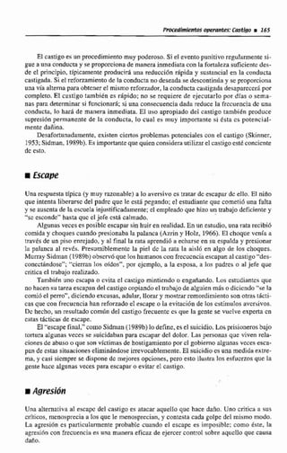 El castigo es un procedimientomuy poderoso. Si el evento punitivo regularmente si-
gue a una conducta y se proporciona de manera inmediata con la fortaleza suficiente das-
de el principio, típicamente producid una reduccidn rápida y sustancia1 en la conducta
castigada.Si el reforzamientode la conducta no deseada se desconrinúay se proporciona
una via alterna para obtenerel mismo reforzador. la conducta castigada desaparecerápor
completo.El castigo iambikn es rápido: no se requiere de ejecutarlo por días e serna-
nas para daerrninar si funciona* si una conaecuencía dada reduce la frecuencia de una
conducta, lo har5 de manera inmediata. El uso apropiadodel castigo también produce
supresiánpermanente de la conducta, lo cual es muy importante si Csta cs potencial-
mente daiiina.
Desafortunadamente.existen ciertos problemas potcnciaIes con el castigo (Skinncr,
1953;Sidman, 1989b).Es importanteque quienconsiderautilizarel castigo estéconciente
dc esto,
M Escupe
Una respuestatipica (y muy razonable)a lo aversivs cs tratar dc escapar dc ello. El niao
que intenta liberarse del padrc que le catá peganda;el estudianteque corneii6 una fdta
y se auscnta de la cmela injustificadamente;el empleado que hizo un trabajo deficiente y
"sc escendc" hasta quc el jefe cst4 calmado.
Algunasveces es posiblc escapar sin huir en realidad.En un estudio, una ralarecibió
comida y choques cuando presionaba la palanca (Azrin y Holz, 1966).El choque venía a
través de un piso enrejado, y al final la rata aprendiii a echarse en su espalda y presionar
la palanca al tevL5. PFesumiblementc la piel dc la rata la tiisl6 en algo de los choques.
Murray Sidman (1989b) observo que los humanoscon frecucncia escapan al castigo "des-
conectándose*~"cierran los oídos", por cjcmplo, a la esposa, a los padres o al jefe que
criticael trabajo realizado.
También uno escapa o cvitü el castigo mintiendo o engañando. Los estudiantes que
no hacen su tarea escapan del castigo copiandoel trabajo de alguien más o dicicndo"se la
comi6 el perro", diciendo excusas, adular,llorar y mostrar remordimiento son otrR5 Ehcti-
cas que con frecucncia han reforzado el escape o la evitación de los cstimutos avcrsivos.
Dc hecho, un resultado c o m h del castigo frecuente .es que la gente se vuclve experta cn
estas tácticac;de escape.
El "escape final,"coino Sidman (1989b)lo define, es el suicidio. t o s prisioneros bajo
tortura algunas veces se suicidabm para cscapar del dolor. Las personas que viven rela-
cionesde abuso o que son víctimas de hostigamiento por el gobiernoalgunas vece!z esca-
pan de estas situaciones eliminándose irrevocablemente.El suicidioes una medida extre-
ma, y casi siempre se dispone dc mejores opciones, pero esto ilustra 40s esfuerzos que la
gente hacc algunas veces para escapar o evitar el castigo.
Una alternativaal escapc del castigo ees atacar aquello que hace daño. Uno critica a sus
críticos, menosprecia a los que le menosprecian, y contesta cada golpe del mismo modo.
La agresi6n es particularmente probable cuando el escape es impclsible; como éste, la
agresifincon frecuencia es una manera eficaz de ejercer control sobre aqucllo que cama
daAo,
 