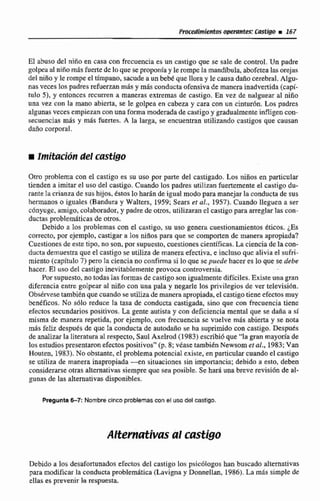 El abuso del niño en casa con frccuencla es un castigo que se sale de control. Un padre
golpea al niñamásfuerte de lo que se proponlay le rompe la mandíbula,abofetea las orejas
del nifioy le rompe e1tímpano, sacude a un bebé que lloray Te causadaño cerebral. Algu-
nas veces los padres refuerzan más y más conductaofensiva de manera inadvertida (capi-
tulo 51, y entonces rccurren a maneras extremas de castigo. En vez dé nalguear al niño
una vez con la mano abierta, se le golpea en cabeza y cara con un cinturón. Los padres
algunas veces empiezanw n una forma moderada de castigo y gradualmenteinfligen con-
secuencias mas y más fuertes. A la larga. se encuentran utilizando castigos que causan
daño corporal.
m ImiEaci~ndel castigo
Otro problema con el castigo es su uso por parte del castigado. Los niños en particular
tienden a imitar el uso del castigo. Cuando los padres utilizanfuertementeel castigo du-
rante la crianza de sushijos.éstoslo harán de igual modo para manejarla conducta de sus
hermanos o iguales (Bandura y Walters, 1459; Sears cf al.,1957). Cuando Ilegucn a ser
cónyuge, amigo, colaborador.y padre de otros, utilizaran cl castigo para arreglarlas con-
ductas problemAticas de otros.
Debido a los problemas con d caitigo, su uso genera cuestionamientos éticos. ¿Es
correcto, por ejemplo, castigar a los niñospara que se comporten de manera apropiada?
Cucstimesde este tipo, no son, por supuesto,cuestionescientíficas. La ciencia deIacon-
ducta demuestraque el castigo se utiliza de maneraefectiva, e incluso que alivia el sufri-
miento (capítulo7) pero la ciencia no confirma si lo que sepuede hacer es lo que se debe
hacer. El uso del castigoinevitablemente provoca controversia.
Por supuesto, no todas las formas de castigo son igualmentedifíciles.Existeuna gran
diferencia entre golpear al nilio con una pala y negarle los privilegios de ver televisi6n.
Obsérvese tambiénque cuando se utiüzademanera apropiada, el castigotieneefectos muy
benéficos. No s610 reduce la tasa de conducta castigada, sino que con frecuencia tiene
efectos secundarios positivos. La gente autisia y con deficiencia mental que se daña a si
misma de manera repetida, por ejemplo, con frecuencia se vuelve más abierta y se nota
más feliz desputs de que la conducta de autodaño se ha suprimido con castigo. Desputs
de analizarla literatura al respecto, Saul Axeliod (1983) escribióque "la gran mayoría de
los estudiospresentaron efectospositivos'' (p,8; véase tambiénNewsom et al,, 1983; Van
Houten, 1983). No obstante, el problema potencial existe,enparticular cuando el castigo
se utiliza de manera inapropiada -en situaciones sin importancia; debida a esto, deben
considerarseotras alternativas siempre que sea posible. Se Rard,una breve revisión de al-
gunas de las alternativasdisponibles.
Pregunta6-7:Nombrecinco pmblernascon el uso del castlgo.
Debido a los desafortunados efectos del castigo los psicólogos han buscado alternativas
para modificar la conductaproblemática (Lavigna y Donnellan, 1986).La más simple de
elIas es prevenir la respuesta
 