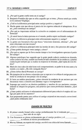 2. ¿Por qué la gente confia tanto en el castigo?
3. Benjamín Franklin dijo que se odia a aquello que se teme. ¿Piensa usted que estaba
en lo correcto? Explique.
4. ~ C u i les la diferencia principal entre castigo positivo y negativo?
5. Mucha gente cree que elevar el precio dc los ciganos reducid el tabaquismo. Si es
así, jesto constituye un castigo?
6. ¿Por qué es importante utilizar la extinción en conjunto con el reforzamiento di-
ferencial?
7. ¿Si ustcd fuera la Única persona en el mundo,podría seguir recibiendo castigos?
8. ¿Cual es la diferencia principal entre reforzamiento negativo y castigo?
9. La gente con frecuencia dice que busca "relaciones honestas, abiertas". ¿Por qué
estas relaciones son tan escasas?
10, ¿Cuál es Ia diferencia principal entre las teorías de uno y dos procesos del castigo?
11. ¿Cómopodría distinguir entre castigo y abuso?
12, ¿Por qué se suponequc le lleva mucho tiempo a los investigadoresapreciar el padcr
del castigo?
13. Algunos psicdlogos han sugeridoque la gente puede rcducir conducta no deseada,
como comerselas uñas, usando una banda de hule alrededorde las muñecas y jalarlas
contrala piel siempre quc sc realice larespuesta do deseada,L Q U ~opina de esta tkc-
nica?
14. María de cinco afios de edad tiene mal mmpwtamiento, su padre le da unn zurra y la
manda a su cuarto. ¿Ha sido castigadaMalfa?
15, iC6m0 definc David Premack un castigo?
16, Dk ejemplos de los efectoscolateraIesque se esperan si se utilizael castigopara con-
trolar la conducta de una pareja o de un amigo.
17. Si fucra un m&dicopracticante, jc6rno alteraria la conducta de un anciano que con
frecuenciaviene a consultacon síntomas vagas e incongrucntcs?
18. Suponga que usted es un dentista pediiirrico y muchos de sus pacientes constan-
temente se chupan los pulgares, una práctica que causn problemas dentales. ¿QUE
haría?
19. iFC6mopodria utilizarse el refonmiento diferencial parareducirel empleo dcE cas-
tigo por parte de tos maestros?
20, €stá preparando pautas para utilizarel ca~tigocorpord en una esculcIa cmeccional.
~ Q u kpunta enfatizaría m6s?
1. El primer estudio formal sobre castigo probablemente fue el rtalizado por
hace mas de un siglo.
2. Con frecuencia se piensa err4neamente que el castigo positivo y el
se refieren al mismo procedimiento.
3, Murray Sidman,un experto del castigo,escribidunacrítica del tema llamado
 