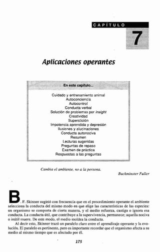 Aplicaciones operantes
Cuidado y entrenamiento animal
Autoconciencia
Autocontrol
Conducta verbal
Solución de problemas por insight
Creatividad
Superstición
Impotencia aprendida y depresión
Ilusiones y alucinaciones
Conducta autonociva
Resumen
Lecturas sugeridas
Preguntas de repaso
Examen de práctica
Respuestas a las preguntas
Cambia el ambiente, no a la persona.
Buckrninster Fuller
B.F. Skinner sugirió con frecuencia que en el procedimiento operanteel ambiente
selecciona la conducta del mismo modo en que elige las caracten'sticas de las especies:
un organismo se comporta de cierta manera, y el medio refuerza, castiga o ignora esa
conducta.La conductaUtil, que contribuyea la supervivencia,permanece;aquella nociva
o inútil muere. De este modo,el medio moldea la conducta.
Al decir esto, Skinner traz6 un paraleloclaro entre el aprendizajeoperante y la evo-
lución. El paraleloes pertinente,pero es importante recordarque el organismoafectaa su
medio al mismo tiempo que es afectadopor él.
 