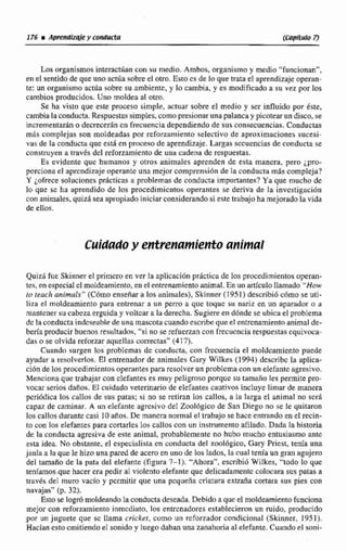 Losorganismosinleractúancon su medio. Ambos. organismoy medio "funcionan",
en el sentido de que uno a d a sobre el otro. Este es de Po que trata el aprendizaje operan-
te: un organismoactúa sobre su ambiente, y lo cambia, y es modificado a su vez por los
cambios producidos. Uno moldea al otro.
Se ha visto que este proceso simple, actuar sobre el medio y scr influido por éste,
cambiala conducta.Respucstaq simples. comapresionaruna palanca y picotearundisco. se
incrernentarán o decreceran cn frecuenciadependiendo de sus con~ecuencias.Conductas
m6s complejas son moldeadas por rcforzarniento selectivo de aproximaciones sucesi-
vas de la conducta que esta cn proceso de aprendizaje.Largas sccuencías de conductase
construyena través del reforzamiento de una cadena de rcspuestas.
Es evidente que humanos y otros animales aprenden de esta manera, pero ¿pro-
porciona el aprendizaje operante una mejor comprensi6n de la conducta más compleja?
Y ¿ofrecesoluciones prácticas a problemas de conducta importantes? Ya que mucho de
lo que se ha aprendido de los procedimicntol; operantes se deriva de la investigación
con animales, quizir sea apropiadoiniciar considerando si estetrabajoha mejoradola vida
de ellos.
Cuidadoy et?trenamieptt.oanimal
Quizi fue Skinnere1primcro en ver la aplicaciónpráctica de los procedimientos operan-
tes, en especial elmoldeamiento,en el entrenamiento animal. En un artículollamado "How
tu teach animals" (Cómoensefiara los animales), Skinner (1 95 1) describió cómo se uti-
liza el moldeamiento para entrenar a Ein perro a que toque si1 nariz en un aparador a u
mantener su cabeza erguiday voltcara la derecha, Sugiere en dónde se ubica el problema
dc la conductaiddcseiibledeuna mascotacuando escribe que el entrenamientoanimal de-
beríaproducir buenos resultados,"si nose refuerzan con frccucncia respuestasequivoca-
das o se olvida reforzar aquelIas correctas" (417).
Cuando surgen los problemas de conducta, con frecuencia el moldcarniento puede
ayudar a resolverlos. El entrenadorde animales Gary Wilkes (1994) dcscribc lu tiplica-
ción de los procedimientos operantespara rcsolverun problemacon un elefante agresivo.
Menciona que trabajar con cleP~nteses muy peligroso porque su tamaño les permite pro-
vocar serios dafios. El cuidado veterinario de elefantes cautivos incluye limar de manera
pcriúdica las caIlos de sus patas; si no se retiran los callos, a la Iarga el animal no scri
rapnx de caminar. A un elefante iigrcsivo del Zoológico de San Dicgo no se le quitaron
los callos durante casi 10años. De manera normal el trabajo se hace entrando en el recín-
10con los elefantes para cortarleslos callos con un instrumento afilado, Dada la historia
de la conducta agrcsiva de este animal, probablemente no hubo mucho entusiasmo ante
esta idea. No obstante, el cspecialisia en conducta del zool6gic0, Gary Pricst, tenía una
jaula a la que le hizo una pwed de acero en uno de loslados, Iti cual tenía un gran agrijem
del tamaño de la pata del elefante (figura 7-1). 'Ahora", escribid Wilkes, "todo lo que
teniamos.quehacer cm pedir al vjoIento elefanteque delicadamente colocara sus patas a
travks del muro vado y pcrmitir que una pequeña criatura extraiía cortara sus pies con
navajas" (p. 32).
Esto se logrómoldeandolaconductadeseada. Debido aqueel moideamientofunciona
mejor con reforzamienloinmediato, los entrenadores establecieronun mido, producido
por un juguete que sc llama cricket, como un rcforzador condicional (Skinner. 1 951).
Hacían esto cmitiendo el sonido y luego daban una zanahoria al elefante. Cuando el soni-
 