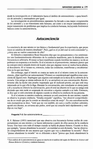 desde la investigaci6nen el laboratorio hasta el Arnbito de entrenamiento-para benefi-
cio de animales y enltrenadores por igual.
La investigaci6n en procedimientos operantes.ha llevado a una mejor comprensión
de las animales y a un tratamiento más humano, así como a un mayor entendimiento y
mejor tratamientode problemas que implica laconductahumana, incluyendo fenbmenos
básicos como In autoconciencia.
La conciencia de uno mismo es tan básica y fundamental para la experiencia, que pocas
veces se canalizade manera detallada*.Pero ¿qué es el yo del cual se esta consciente? y,
ic6m0 uno se vuelve consciente de ello?
El filósofo y matemático Rent Descartes dijo que los pensamientos y los sentirnitn-
tos son fundamentalmente diferentes de la conducta manifiesta, pero la distinción con
frecuenciaes arbitraria, El enojo se hacemanifiestocuandotiemblanlas manos y se da un
puñetazoen respuestaa un insulto. Si el simismo es el pensamiento.entoncesparece que
noestá por enteroalojadodentro de la piel, sino que algunas veces se vuelcahacia afuera,
al descubierto. El si mismo es, entonces, todas las conductas, manifiestas y encubiertas:
Uno es lo que uno hace.
Sin embargo, aqui el interés se centra no tanto en el si mismo como en la autocon-
ciencia. ¿Qué significaserautriconciente?Primerose considerará qué significatstarcons-
ciente de alguien más. Supóngaseque alguien esta sentada en la mesa de la cafetería de la
escuela. Una amiga se sientaenfrentede él y se envuelven en una conversacibn, Recien-
temente ella ha hecho una prueba importante que +?Irealizará pronto, así que esta muy
interesado en lo que ella le diga, Durante la conversación, otro estudiante $e sientajunto
a CI y escucha en silencio la conversación, pera él esti tan absortoen lo que su amiga está
diciendoque mas tarde se sorprende de encontrar a alguien sentado a su lado. Entonces,
se dice que se está conciente de alguien cuando se obsenra la conducta de esa persona.
Si el sí mismo es nuestra conducta, entonces se está concien'tede uno mismo, cuando
se observa la propia conducta. "Estaba enojado" significa, '"meobsenit comporhdo-
me de un modo que por 10 comtín se identifica como de enojo". En una autoobserv;tcíón
m8s escrupulosa se dice, "notk que mi voz tembló, mi cara y cuello estaban calientes,
aprett mis dientes, se cerraron mis pufios, sentí que mi corazbn latid rapidamente y mal-
dije en voz baja".
Pregunta 7-2: Ser autoconsclente es
5.F. Skinner (1953) menciond que uno observa con frecuencia formas sutiles de com-
portamiento en uno mismo y se hacen ínferencias a partir de ellas acerca de la conducta
futura. Uno hace esto todo el tiempo cuando se habla de planes futuros. Cuando se dice,
por ejemplo, "piensoabandonarla escuela",en realidad se esta diciendo,"meheobsewa-
do comport6ndome de una manera que sugiere que voy a abandonar la escuela". Decir
"pienso abandonar la escuda" no es diferente a decir "pienso que Jesús abandonará la
* Este aniIisis de la autoconcienciase apoyaen muchoen el nnhlisisdel sujeto de Skinneren Sclenced
Humn Behavior (Ciencia y oonducta humana).
 