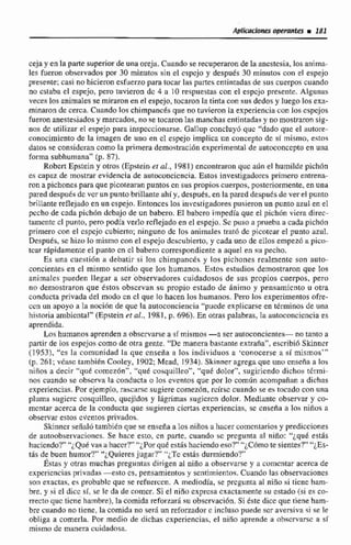 Aplicaciones operuñtRF i 181
ceja y en la parte superior de una oreja. Cuando se recuperaronde k anestesia, los anima-
les fueron observados por 30 minutos sin el cspcjo y después 30 minutos con el espejo
presente; casi nohicieron esfueno para tocar las partes entintadasde sus cuerpos cuando
no estaba el espejo, pero tuvieron dc 4 u 10 respuestas con el espejo prescntc. Alguntis
reces los animales se miraron en el espejo,tocaron [a tinia con sus dedos y luego losexa-
minaron de cerca.CuandoFos chimptincgsque no tuvieron la experiencia con los cspjos
fueron anestesiadosy marcados,nose tocaron las manchas entintadas y no mostraronsig-
nos dc utilizar el espejo para inspcccionnrse.Ga!lup concIuyó quc "'dado que el autore-
cnnocimiento de la imagen de uno en cl espejo implica un concepto dc sf mismo,eitnc:
datos se consideran como la primera demoslracibn experimental de autoconccpto en una
forma subhumana" (p. 87).
Robcrt Epstein y otros (Epsteinet al., 1981) enconkwon quc a611el humilde pichón
es capaz de mostrür evidencia de autoconcicncia.Estos investigadores primero entrena-
ron a pichones para que picotearan puntos cn sus propios cuerpos, postcdorrnente, en una
pared despoks dc vcr un puntobrillante ahíy, despues,en lapared despuds de ver el prriito
brillante reflejadoen un cspejo. Entonces los investigaddores pusieronun punto azul en e1
pecho de cada pich6n dcbujo de un babero. El babcro impedía que el pichón viera direc-
tamentecl punto, pero podía verlo reflejado en el espejo. Sc puso a prueba a cada pichón
primero con el cspcjo cubierto; ninguno dc los animales trat6 dc picotear el punto azul.
Después, se hiw lo mismo con el espejo dcscubierto, y cada uno de ellos empez.6 a pico-
tcar rápidamenteel punto cn cI babero correspondiente a nquel en su pecho.
Es una cucstiOn a debatir s i los chimpancés y los pichones realmente son auto-
concientes en el mismo sentido que los humanos. Estos estudios demostraron que los
animales pueden llegar a ser observadores cuidadosos de sus propios cuerpos, pero
no deniostraron que éstos observan su propio estado de Animo y pensamiento u otra
conducta privada del modo cn cl que lo hacen los humanos. Pero los experimentos ofre-
ccn un apoyo a la nncihn de que la autoconciencia"pucde expiicarse en términos de unn
historia anibicntal" (Epctein et al., 1981, p. 696).En otras palabras, la autoconcicncia es
aprendida.
Los humanos aprenden a observarse a sf mismos-a ser autoconcientes- no tanto a
partir de los espejos como de orra gente. "Demanera basrante exn-aña",escríbiriSkiancr
(1953). "cs Ea comunidad IU que cnseiia R los individuos a 'conocerse a sí mismos"'
(p. 261; vCaw también Cnoley, 1802;Mead, 1934). Skinner agregaque uno cnsmia a los
niños a decir "qué ct>rnczón"."que coaquilleo", "qué dolor", sugiriendo dichos tenni-
nos cuando se obscwa la conducta o los cventos que por lo corniííi acompañan a dichas
experiencias. Por ejemplo, raxarsc sugiere comezhn, reírse cuando se es tocado con una
pluma sugiere cosquilleo, quejidos y Idgrimas sugicrcn dolor. Mediantc observar y co-
mentar acerca de la conducta que sugieren cicrtas experiencias, se cnsefia R 10s niños a
observar estos cvcntos privados,
Skinner señal6 tarnbibn que se enseñaa los niños a hacercomcnlarios y predicciones
de aritoobservacicines. Se hace esro, cn parte. cuando sc prcgunta ol nino: ''¿qué estás
haciendo?" "~,Qu&va" hhuccr?" "¿Por qud estis hacimdoeso?" "'¿Cbrnote sientes?"~iEs-
tás de buen humor?"~Quieres jugar?' "¿Tc estás durmiendo?"
Énas y otras muchas preguntas dirigen al niño a observarse y a comcntar acerca de
experiencias privndus -esto cs, pensamientos y sentimientos. Cuando las observaciones
son exactas, es probablc que se refiierccn. A mediodia, se prcgunta al niño si ticne h m -
bre, y si el dicc sí, se le da de comcr. Si el niño exprcsa exactamente su estado (si es co-
rrectoquc ticne hainbre),la comida reforzar5 su obccrvaci6n. Si este dicc que tiene h m -
bre cuando no tiene, la comida no será un reforzadorc incluso puede scr aversivaTIse Ie
obliga a comerla. Por medio de dichas experiencias, el niño riprende a obscrvarsc a si
mismo dr manera cuidadasa.
 