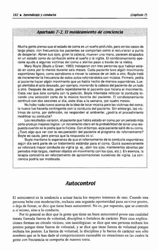 182 m Apr@ndbMey conducta @WftYiro i3
Muchagente piensaqueel estadod@coma es un sueno profundo,peroen los casos de E
largo plazo, con frecuencia los pacientes se comportan como SI estuvieran a punto
de despertar. Abren sus ojos, giran la cabeza, mueven una mano, parecen atrapados $
en un estado como de confusión entre el sueno y la vlgilia. El condicionarnientoope-
rante ayuda a algunas victimas del coma e abrirse paso a través de la niebla. 4
Mary Buyfe (Boyiey Greer, 1983)trabajaron con tres personas que habían esta- i
do en coma por 10 menos durante $si$ meses. Cada paciente tuvo algún movimiento
espontáneo ligero, como estrabismo o mover la cabeza de un lado a otro. Bayls trató ;
de incrementar la frecuenciadeesks actos reforzándoloscon música. Primero, pedía $
al paciente hacer algUn movimiento queya había hechode manera espontánea. Lue- $
go alentabael acto deseado, por ejemplo, moviendolacabezadelpacientede un lado E
a otro. OecpuBc de esto, pedía repetidamenteal paciente que hiciera el movimiento.
Cada vez que éste cumplía con la petici~n,Boyle intentaba reforzar la conducta to- i
cando una seleccibn corta de la música favorita del paciente. El condicionamiento i
continua con dos sesiones al dla, siete días a la semana. por cuatro meses.
1
No hubo nadanuevoacercade la ideade tocar músicaparalasvíctimasdelcoma;
lo nuevo fue hacerla contlngsnte con la conducta del paciente. Sin embargo, lasvic-
trmas de coma, por definicibn, no responden al ambiente; ipdria el procedimiento j
modificar su conducta7
Los resultadosvariaron, sl pacienteque habíaestadoencoma porun periodomds i
cortoprodujo mejores logros: un incremento claro en la probabilidadde tener una res- ;
puestamandose le pedíaque la hiciera. Con el tiempo, este pacientesali6desucoma.
i fuvo algo que ver con la recuperación del paciente el programa de retonamlento? 3
8oyle es cauta, pero piensa que la respuesta es si.
Boyle mantiene la esperanza de que el reforzamiento de la conducta espontanea
algún día será parte de un tratamiento estándar para el coma. Quizh sucesivamente
se reforzara mayor conducta dtr vigilia (p. ej., abrir los ojos, mantenerlos abiertos por %
perlodos mAs largos, rastrearobjetos en movimientocon los ojos, etc,), En sseneia, la I
terapia consistiria en reforzamiento de aproximaciones sucesivas de vigilia. La con- 1
ciencia podría ser moldeada.
El autocontrol es la tendencia a actuar hacia los mejores intemscs de uno. Cuando una
persona bebe con moderación, rechaza una segunda oportunidadpara servirse postre,
o deja de fumar, se dice que tiene buen nu1ocontm1. No es, por supuesto, que se controle
a símismo, sino a la conducta.
Por la general se dice que la gente que tiene un buen autocontrol posee una cualidad
innata llamada fuerza de voluntad, disciplina O fortaleza de carácter. Pero esas explica-
cionesforman un circulo vicioso, son tatitol6gicas: se dice que una persona rechaza los
pos- porque tiene fuerza de voluntad, y se dice que tiene fuerza de volvntad porque
rechaza los pstres. La fuerza de voluntad, la disciplina y la fuerza de carácter son sólo
nombresque se le han dado al comportamiento razonable en situaciones en Iai; cilales la
gente con frecuencia se comporta de manera tonta.
 