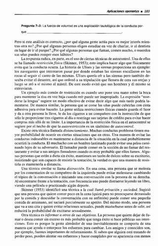 Aplicaciones opeyaittes i183
Pregunta7-3:La fuma de voluntad es una explicacióntautoFógica de la conducta por-
que
Pero si este análisis es correcto, ¿por qut algunagente actúa para su mejorinterds rnien-
tras otra no? ¿Por qut nlgunas personas eligen estudiar en vez de charlar. ir al dentista
en lugar de ir al parque? ¿Por quei algunas personasque fuman,comen mucho, o muerden
sus uñas pueden romper esos hábitos?
La respuesta radica,en parte, en el uso de ciertas técnicas de autocontrol.Una de ellas
seha llamado resisic~ibn~rlea(Skinncr,1953);esto implica hacer algo que fkicamente
evita que la conducta ocurra. La historia de Ulises y las sirenas proporciona un ejemplo:
los navegantes que intentaron pasar por donde estaban las sirenas encallaron en las
rocas al seguir el canto de las mismas. Uliscs queria oír a las sirenas pero tambikn de-
seaba evitar el desastre,asi que ordenó a su tripulacibn quc llenara de cera sus orejas y
tucgo se atb a sf mismo al mástil. De este modo evitó que sus hombres y él misma se
extraviaran.
Un ejemplo más comiin de restriccih es cuando uno pone una mano sobre Ia boca
para mantener la risa en voz baja cuando reír puede ser inapropiado. La exprcsi6n "mor-
derse la lengua" su!giereun modo efectivo de evitar decir algo que mds tarde podría la-
mentarse. De manera similar, la persona que se come las uñas puede cubrirlas con cinta
adhesiva para evitar hacerlo. La genre utiliza restriccionesfísicascuando guarda el licor
y da a otra persona la llave, le da los cigarros a un compañerocon la insmcción de que
s6!o le proporcione tres cigarros al díao restringe sustarjetas de créditopara evitar hacer
compras mLs allii de su límite. La importancia de la restsiccidnfísicaen el autticontro1se
sugiere par el hecho de que la autorestricción es un sinónimo de autocontrol.
Existe otra técnica llamada distanciamicnro. Muchas conductasproblematienenma-
yor probabilidad de ocurrir en ciertas situaciones que cn otras. Una manera de evitar las
conductas indeseables es mantenerse a distancia de la situación en Ia cwal probablemente
ocurrirá la conducta. El muchachocon un hombro lastimado puede evitar una pelea cami-
nando lejos de su adversario. El fumador putdc comer en la sccción de no fumar del res-
taurantey evitarasusamigos fumadores cuando es muy probable que ellos fumen. Algu-
naspersonas que esGn a dicta sin éxito, mantienen un taz6n de dulces sobre su escritorio,
insistiendoque son capaces de resistir la tentacibn; la verdad es que una manera dc resis-
tirla es mantenerlaa distancia.
Una temica similar sc llama distraccidn. En una cena, una persona que se molesta
por los comentarios de su compañerode la izquiexdapuede evitar molestarse cambiando
e1 t6pico de la conversación o iniciando una conversación con Ia persona de su derecha.
Al encontrarse frente a la tentacidn,con frecuenciauno puededistraerseleyendo un libro,
viendo una película o practicando algSin deporte.
Skinner (1953) identific6 una tbcnica a la cual llam6 privacidti y saciedad. Sugirib
que una persona que quicre comer poco en la cena (quizápara nopreocuparsedemasiado
por la comida y descuidar Irt conversaci6n con su anfi~ihn)puede comer una pequeña
comida de antemano, así saciarh pmcialmente su apetito. Del mismo mdo, una persona
que va a una cita y quiere evitnr relaciones sexuales, puede rnastzlrbme antesde salir, así
reducirá la probabilidad de excitarse sexualmente.
Otra técnica es informar a otros de sus objetivos. La persona que quiere dejarde fu-
mar o desea comer sin exceso es mhs probable que tenga éxito si hace pdblicas sus inten-
ciones. Esto es porque la gente alrededor de uno inevitablemente se comporta de una
manera que ayuda o entorpece los esfuerzos para cambiar. Los amigos y conocidos son,
por ejemplo,fuentes importantes de refonamiento. Si saben que alguien esta tratando de
perder peso,puedenalentar susesfuerzosy hacer cumplidos por su apariencia con mews
 