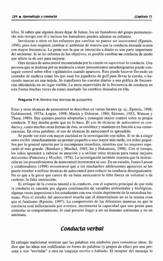 kilos.Si saben que alguiendesea dejar de fumar, los no fumadores del grupo permanece-
rán más tiempo con él e incluso los fumadores pueden admirar su esfuerzo.
InvoIucrar a otms en los esfuerzos por cambiar no parece ser aurocontral (Epstein,
1996),pera éste requiere cambiar el ambiente de manera que la conducta deseada ocurra
con mayor frecuencia. La gente con Ia que se interrictila a diario es una parte importante
del ambiente. Si se [es informa de losobjctivos, cs posible cambiarsu conducta de modo
que afecte la de uno para mejorzir.
Otratknica de awmcontrol recomendadapor lo corniin efisupervisar la conducta,Una
persona que se molestapor su tendencia a tener pensamientos autodenigrantespuede con-
seguir control sobre ellos vigil~ndoloccuando aparecen. Esto puede hacerse llevando un
contador de muñeca como los que usan 10sjugadores de golf para llevar la cuenta, o ha-
cienda marcas en una tarjeta. Se transfieren las cuentris diarias a unn grafica de frecuen-
cias ubicándolaen un lugar visible. La mera supervisión de la frecuencia de conductaen
estri forma muchas veces da como resuhado los cambios deseadas en ella.
Pregunta 7 4 : Nombre tres técnicas de autocontrol.
Estas y Otras tkcnicas de autocontrol se describen en varias fuentes (p. ej., ~ ~ s t e i n ,1996;
Goldiemond, 1975a: Logue. 1998: Martin y Osborne, 1989; Skinner. 1953; Watson y
Tharp, 1989). Hay quienes puedcn adoptarlas y conseguir mayor control sobre su propia
conducta. Y hay mucha gente que no lo hacc. El uso de témicas de autownirol es con-
ducta y, comomuchas otras formas deesta,se esíabIexey mantieneenfunción a sus conse-
cuencias, En otra# palabras, el uso de técnicas de autocontrol es aprendido.
Se puede vcr esto con mayorclaridad en la investigación con niños. Si se da a elegir
entre recibir inmediatamenteun premio pequeíio o unomayormás tarde, los nifíos peque-
iros por 10 general optar6n por Ia recompensainmediata, mientras que los mayores espe-
rariin el mlir grande. (Bandura y Mis~hel,1965; Ito y Nakamura, 1998).Con el tiempo,
los niiíos aprenden a enfocar su atencion y a utilizar otras técnicas para tomar mejores
dccisioncs (Pattcrsony Míschel, 1976).La investigacióntambién muestra que la instruc-
ción en losprocedimientos de autocontrolincrementasu uso. En un estudio, Jamcs Larson
y colaboradores (1998) encontraron qiie a fos muchachos adolescentes agresivas se les
puede enseíiar a utilizar tecnicas de autocontrol para rcducir su conducta desorganizante,
No es que a la gente que carece de un bucn autocontml le falte fuerza de voluntad o de
carácter; le faIta instnicdbn.
El enfoque de la ciencia natural a la conducta, con el supuesto principal de que roda
la conducta es causada por alguna cornbinricibn de variables ambientales y biológicas,
algunas vecesimpresionaa los estudiantes con una visiG~ideprimente de la naturalezahu-
mana Pcm cl estudio del autocontrol enseiia que el determinismo no es la misma cosa
que el fataIismo (Epstein, 1997). La comprensi6n de las diferentes maneras en que la
conducta esta iniluenciada por eventos, incrementa la capacidad que uno posee para
controlar su comportamiento, lo cual permite llegar a scs un humano autónomo y no un
automata.
Conductaverbal
El enfoque tradicional sostiene que las palabras son símbolos para comunicar ideas. Se
dice que las ideas son codificadas en foma de palabras (y grupos de ellas) por una p r -
sona y son ''enviadas" a otra en lcnguaje escrito o hablado. E1 receptor del mensaje Fo
 