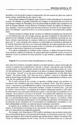 decodificay de este modo se lograIacomprensión. De esta manera las idcns son,como la
teoría cxpme. transferidas de una cabeza a otra.
Este enfoquc antiguo del lenguaje sigue siendo la visifin sostenida por la mayorla de
lagente.No obstante. es posible considerarotroenfoque, el cual quiz6 tiene sus raíces en
los primeros trabajos de Thorndikc,pcrri fue desarrollado de manerri más cornpfera en un
libro de Skinner llamado Verbal Behavior (Conducta Verbal). El anglisis de Skinneres
muy complejo y aqul no sc puede mris que hacer una breve revision de sus rasgos princi-
pales. Sin embargo, a pesar de lo brevc, sc revela un punto de vista estimulante y prome-
tedor.
Skinner rechazó eIenfoque de que las ideas se codifican en palabras por unapersona
y se decodifican por otra. En su Ingaí, propuso quc para comprender la naturaleza de Ia
palabraescrita o hablda, se debe reconocer primero que las palabras son formasde con-
ducta. Además, mencion6 que la conducta verbal no es esencialmentediferente de cual-
quier otra. Y, como cualquierotra conducta, la verbal debe ser entendida en tkrminos de
la relación funcional entre ésta y los eventos del ambiente, de manera particular sus con-
secuencias.Como los zarpws dc un gato al lazo y la presión de la palanca de la rata, la
conducta verbal est5 en funci6n de sus consecuendas.
Si se quiere comprender la conducta verbal, entonces, se deben examinar los efectos
de la conductaverbal en el ambienie, de rnancraparticularel ambientesocial,ya que es .el
ambiente social, la conducta de otras personas, lo que moldea y mantiene la conducta
verbal.
Pregunta 7-5: La conductaverhf estd gobernada por la ley del
Esto iniciaen la infancia. Los padres alientan a sus hijos lactantcsa hacerciertos tipos de
sonidos, y cuando Estos se aproximan a "ha-ma"o "pa-pá", todo tipo de cosas maravillo-
saspuede pasar: los adultos sonríen,divierten a1 niño. le proporcionan comida, etc. A trd-
vés del maldcamiento, los padres enseñan a sus hijos el lenguaje rudimentario. Después
de un tiempo, "ma-mi" ya no da como resultado un rcforzamiento; el nilro debe decir
"marn5". Del mísrno modo,"eta" debc dar paso a "gallee" o esta no se obtendrá. MAS
tarde se requeriráqueel nifio utilice oracionescompletas,gramatícalmentecorrectas,coino
"¿medas una galleta por favor?".
En el curso normal de los evcntws, sc aprende a hablar porque esto produce re-
fumadares mas confiablcs que otras formas de conducta. Decir "por favor pQsarneel
azhcar", incrementn la probabilidad de recibirla. Esta consecuenciarefuerza la tendencia
a tener peticiones similares en situaciones similares. Cuando el profesor dice, "iporqué
no viniste a clase el lunes?'se compom de Fa manera iddnea para producir varios tipos
de reforzadores: una expiiciici6n satisfactoria. quizá, o una disculpa. EI estudiante tal vez
conteste, "miiia murih y tuve que ir al funeral". La conducta del estudiante con mayor
probabilidad producir6 ~oasccuenciaureforzantes: expresiancs de simpatia, por ejem-
plo, o la oportunidad de hacer un exarn.cn reprobado. Por supuesto, !a condncta verbal
no neceqitacorresponder perfectamentecon la realidad para producir reforzamiento, asi,
los parientes de los estudiantes de la univ-midad son notablemente susceptiblcs a con-
traer enfermedadesmortales, en especial durante exámenes semestrales.
El análisis de la conducta verbal de Skinner es fascinante, pero es completamente
~tcórico;Verbal be ha vio^ no incluycni un solo estudio. Sin embargo, esto no quicrc dccir
que no se haya hecho investigación gertinentc.
Por ejcmplo, 3oeI Greenspoon (1955) pidi6 a estudiantes universitarios cantas pala-
brüs como pudieranpensar en un periodo determinado, Lainstrucción exacta fue: "lo que
quiero que hagan es decirtodas las palabras que puedan pensar. Digan10 de manera indi-
vidual. no u~iliccnninguna ordci6n o frase. Por favor continúen hasta que y~ diga que
 