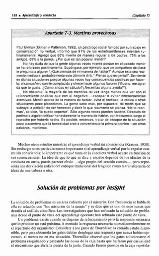 %u1 Ekman (Ekman y Patterson, 1992),unpsicólogosocialfamoso por su trabajo en 5
3 comunicación no verbal, informd que 91% de los estadounidenses mienten ru-
tinariamente. Agregb que 86% miente de manara regular a los padres, 75% a los "
$ amigos, 69% a la pareja. &Porqué es tan popular mentir? iir
No hay duda da que la gente algunas veces miente porqueen el pasado mentir j
1 se ha reforzado positivamente. Supongase, por yamplo, que un compaiiero de clase
j Ee pregunta a algulen "¿QuBpiensasde mi manera de hablar?" Aunque bsta sea real-
3 mente mediocre,probablementeeste últimoladidi,"iPienso que es genial!". Se miente $
en dichas situaciones porque algunas veces hay consecuencias posltlvas por hacer- i
S lo: el campanerosonrle complacido y ofrece haceralgunosfavores ("Bueno, me ngra-
: da que te guste. ¿Corno andas en ~Blculo?~Necesitasalguna ayuda?").
No obslante. la mayoría de las mentiras tal vez tenga menos que ver con el
4 reforzamiento positivo que con el negativo -escapar o evitar consecuencias
aversivas. Mentir acerca de la manera de hablar, evita e1 rechazo. la crítica u otras !
situaciones poco placenteras. La gente sabe esto, por supuesto, de modo que se i
f subraya la petición de ser honestos y decir lo que realmente se piensa. "No te repri- ;
mas", se dice, "lo puedo soportar". Sólo algunas veces pueden hacerlo. 'Despuhsde ;
; pedirse a alguien criticar honestamente la manera de hablar, con frecuencia surge el
i reproche por haberlo hecho, Es posible, entonces, tratar de escapar de la sltuactbn :
$ poco placenteraque la honestidad creo a convenienciala primera opinibn -en otras
1 palabras, mentirnos.
i:
Muchosotros estudios muestranel aprendizajeverbal sin consciencia(Krasner, 1958).
Sin embargono es particularmenteimportante si e1aprendizaje verbal por lo regularocu-
rre sinconsciencia;lo importante es que tantu dc la conducta verbal ocurre en función de
sus consecuencias. La idea dc quc lo quc sc dicc y escribe depende de los efectos de la
conducta en otros. puede parecer obvio -algo propia del sentido común-, pero repre-
sentauna desviacibn radical del enfoque tradicional del lenguajecomo la transferencia de
ideas de una cabeza a otra.
Solución de probIemus por I¡s&ht
La soluci6nde problemas es un drea cubierta por el misterio.Con frecuencia se habla de
ella en relación con "los misterios de Ea mente" y se dice que es uno de esos temas que
desafía al an8lisis cientifico. Los investigadores que han enfocado Ia solución de proble-
mas desde el punto de vista del aprendizaje operante han refutado este punto de vista.
Un problema existe cuando se disponedc reforzamiento pero la respuesta necesaria
que lo produce no esta próxima. A menudo la respuesta necesaria no está comcnmenteen
el repertoriodel organismo. Considere a los gatosde Thomdike: la comida estaba dispo-
nible,pero p mobtenerlalos gatos debían desplegaruna respuesta que nunca habían ejc-
cutado, a! menos no m esa situacibn, Thomdike observh que los gatos solucionaron el
problema rasguñandoy pateando las cosas de ia caja hasta que hallaron por casualidad
el mecanismo que abría la pucna de la jaula. Cuando fueron puestos en Ia caja repetida-
 