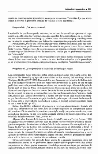 mente,de manera gradual aprendieron a escapme sin demora.Thorndikedijo que apren-
dieron a resolver el problema a través de "ensayo y hito accidental".
Pmgunm7-8: ¿Qué es un problema?
Lneolución de problema.; puede, entonccs, ser un caso de aprendizajeoperante:el orga-
nismoresponde a una nueva situacidn en una viviedad de formas; algunas de las rcspues-
tas han refomado consecuencias (p. cj.. dieron como resu1tado escape y comida) y otras
no. La soluciónaunproblemaes, pordefiniclbn,una respuesta guc produce reforzamiento.
Por lo general, buscarunasoluciónimplica varios intentos no exitosos. Pero hay ejem-
plos de soluciiin de problemas en las cuales la solución no parece ocurrir de esta manera
lenta y casual. Algunas veces la solucion aparece de repentc, en forma completa, como
Atenea surge de la cabeza dc Zews. En estos casos, se dice que los problemas son resuel-
tos "por insight"
Sedice con frecuencia que el discernimientoocurremás o menosde manera indepen-
diente de las consecuencias de la conducta de uno. Analizarlo implica por lo general que
esun proceso misteriosa,innato, que probablemente involucrea "la mente inconsciente",
Pregunta7 4 'El insrght explica la solución de problemas por insight?
Los experimentos mejor cenocidos sobre solución de problemas por insight son los des-
critos en The Mentaliry of Apes (La mentalidad de los rnonus) del psicólogo alemán
Wolfgang Kohlei (1927119733-En uno de Irrs más famosos cxperimentos de Kohler, b t e
dio a, un chimpanct llamado Sulrándos varas de bambil huecas. La punta de una de ellas
podh inscsttirse cn la punta de la otra para hacer una vara mbs larga. Afuera de la jaula de
Sultan dej6 un poco de fruta, lo suficientemente lejos como para evitar que pudiera ser
alcanzada con alguna de las varas co-. Después dc una hora dc trabajo improductivo,
Sultdn se sent6 en una caja y examinó Iasvaras. Su guardihn escribióque "mientrashacia
esto, siicedi6 que (Sultán) se encontró a si mismoconuna vara en cada mano dc tal manc-
ra que formaban una línea recta; empu,jri la mds delgada un poco dentro de la aberturade
la gruesa, salt6 y emprendiii la marcha hacia la reja...y ernpez6a atraer un plátanohncia
61con la vara doble" (p. 1 27).
Sultán, dijo Kohler, solucion6 el problema a través de discernimiento:Sentado ahi
en la caja, observando Ias dos vurus, tuvo un dcstello repentino de comprensih acerca
del problema.Dicha soluci6ndc problemapor insiglzt, se dijo, no podía considerar= como
aprendizaje operante, ya que la solución correcta apareció de manera repentina, sin el
beneficio del mforjmnirmto. Pero jesto es as:?
Algunos añosdespuésdel trabaiode Kohler,Louis Peckstein y Forresi Brown (1939)
desarroliaron experimentos similaresa los de KohIer y no encontraron evidencia del sur-
gimicnto repentino de soluciones sinbeneficio dcl reforzamicnto. En una replica del pro-
blema de dos varas de Kohler, por ejemplo, encontraron que a un chimpance le rtirnó 1 1
intentos durante un periodo de cuatro días aprender a poner las das varas juntas para ob-
tener comida. Su chimpance primero nprendi6 a alcanzarla comida con una vara y luego
aprendi6 a cornhinar ambas varas mientrasjugaba conella. Entoncesgradualmente apren-
dió a utilizar las varas en cornbinaciún para obtcner comida.
Otros cxperimentos han amjado dudas acera de la aparente ocurrencia súbita del
discmimienio dentro de los problcmac. Harry Harlow (1949) proporcionó a los monos
un problema en cl cual podían encontrar comida bajo una de dos tapas que variaban de
algunamanera,ya sea en color, tamaño o forma. En una scrie de ensayos, el premio siem-
 