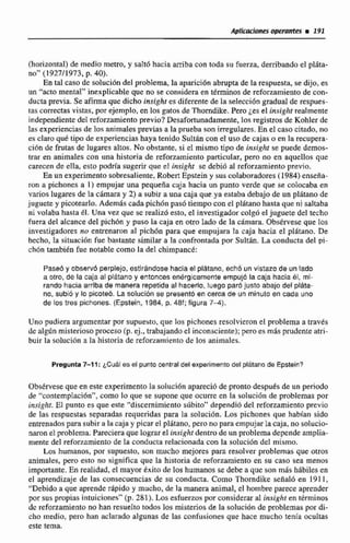 Aplicaciones operantes E 191
(horizontal) de medio metro, y salt6 haciaarriba con toda su fuerza, derribando el plhta-
no" (192711973, p. 40).
En tal caso de solución del problema,la apariciónabrupta de la respuesta, se dijo, es
un "acto mental'' inexplicable que no se considera en términos de refommiento de con-
ductaprevia. Se afirma que dicho insighr es diferente de la selección graduaI de respues-
tas carrectesvistas, por ejemplo, en los gatos de Thorndike. P m j e el Uisíghi realmente
independiente del reforzamiento previo? Desafortunadamente,los registrosde Kohler de
Ias experienciasde los animales previas a la prueba son irregulares.Ea el caso citado. no
es claroqué tipo de experienciashaya tenido Sultáncon el uso de cajas o en la recupera-
ción de frutas de Iugares altos.No obstante, si el mismo tipo de insighl se puede demos-
trar en animales con una historia de reforzamiento particular, paro no en aquellos que
carecen de ella esto pdría sugerir que el i~sightse debió al reforzamiento previo.
En un experimentosobresaliente, R o m Epstein y sus colaboradores (1984) enseña-
ron a pichones a 1) empujar una pequeña caja hacia un punto verde que se colocaba en
varios lugares de Ea &mara y 2) a subu a una caja que ya estaba debajode un pliitano de
juguete y picotearlo. Ademiis cada pich6npasó tiempo conel plátano hasta que ni saltaba
ni volaba hasta 81. Una vez que sc realizóesto, el investigadorcolgó et juguete del techo
fuera del alcance del pich6n y puso la caja en otro Lado de la cámara. Observese que los
investigadores no entrenaron al pichón para que empujara la caja hacia el platano. De
hecho, la siiuacidn fue bastante similar a la confrontada por Sultln. La conducta del pi-
chón tambi&nfue notable como la del chimpancé:
Pase6y absewd perplejo, estirándose hacia el platano, ech6 un vistazo de un lado
a otro, de la caja al plátano y entonces enérgicamente empujó la caja hacia él, mi-
rando hacia arriba de manera repetida al hacerlo, luego par6 justo abajo del plata-
no, subió y lo picoieb. ta solución se presentd en cerca de un minuto en cada uno
de los tres pichones. (Epstein, 1984, p. 48f; figura 7-41,
Uno pudiem argumentar per supuesto. que los pichones resolvieronel problema a travts
de algiin misteriosoproceso(p.ej., trabajandoel inconsciente); pero es más prudente atri-
buir la colucián a la historia de refor~arnientode los animales.
Pregunta 7-1 1: ¿Cuál es el punto central delexperimentodel plátana de Epstein?
Obstrvese que en este experimento le soluci6n aparecióde pronto despu&sde un periodo
de "contemplación",como lo que se supone que ocurre en la solución de problemas por
inaight. El punto es que este '"discernimientosúbito'*dependió del refotzamienro previo
de las respuestas separadas requeridas para la solución. Los pichones que habfan sido
entrenadospara subir a la caja y picar e3 plzítano, pero no para empujarlacaja, no solucio-
naron el problema. Pareciera que lograrel insight dentro de un problemadependeamplia-
mente del refonamiento de la conducta relacionadacon la solución del mismo.
Las humanos, por supuesto, son mucho mejores para resolver problemas que otros
animales, pero esto no significa que la historia de reforzamiento en su caso sea menos
importante. En realidad, el mayor éxito de los humanos se debe a que son mds hábiles en
el aprendizaje de las consecuenciasde su conducta. Como Thorndike seiIal6 en 1911,
"Debido a que aprenderdpidoy mucho, de la manera animal, el hombre parece aprender
por sus pmpias intuiciones" (p. 281). Losesfuerzos por consideraral insight en términos
de reforzamiento no han resneIzo todos los misterios de la solacibn de problemas por di-
cho medio, pero han aclarado algunas de las confusiones que hace mucho tenía oculm
este tema.
 