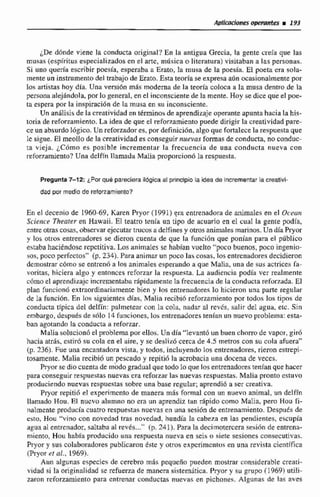 jDe ddnde viene la conducta original? En la antigua Grecia, la gente ~reiaque las
musas (espiritus especializados en el arte, música o literatmra) visitaban a las personas.
Si uno que& escribir poesía, esperaba a Erato, la musa de la potsfa. EE poeta era sola-
mente un instrumentodel trabajo de Eraro.Esta teoría se expresa aiSn ocasionalmente por
los artistas hoy dla. Una vmibn m8s moderna de la teoría coloca a la musa dentro de la
personaalejlndola, porlo general, en et inconsciente de la mente.Hoy se dice quee1 poe-
tn espera POF.la inspiración dt la musa en su inconsciente.
Un an51icisde la creatividad en términosde aprendizaje operante apunta hacia la his-
toria de reforzamiento.La idea de que el refov~mientopuede dirigirla creatividad pare-
ce un absurdo lógico. Un reforzadoses,par definición, algoque fortalecela respuesta que
le sisae. El me0110 de lacreatividad es conseguirnuevas formas de conducta, noconduc-
ta vieja. ¿Córna es posíble incrementar la frecuencia de una conducta nueva con
refoi7amiento?Una delfín llamada Malia proporciondTa respuesta.
Pregunta 7-72: ¿Por qué pareclera ilógica al principio /a idea de Incrementarla creatlvi-
dad por medlo de refonamiertto?
En el decenio de 1960-69, Paren hyor (19911era entrenadorade animales en el O(,cun
Sciencr Theaf~ren Hawaii. El teatro lenía un tipo de acuario en el cual Ea gente podía,
entreotras cosas, observarejecutar trucos a delfinesy otrosanimales marinos.Un día Pryor
y los otros entrenadores se dieron cuenta de que la FunciOn que ponian para el pQbIico
estabahaciéndose repctitiva.Los aniniales se hahian vuelto "poco buenos, poco ingenio-
sos,poco perfectos" (p. 234). Para animarun poco las cosas, los entrenadores decidieron
demostrar cbmo se entren6 a los animales esperando a que Malia. una de sus actrices Ta-
voritas, hiciera algo y entonces reforzar la respuesta. La audiencia podía ver realmente
cómo el aptendiaajc incrementabaripidamente [a frecuencia de la conductareforzada. El
plan funcion6 extraordinariamente bien y los entrenadores lo hicieron una parte regular
de la funci6n. En 10s siguientes días, Mrilia recibió reforzamiento por todos los tipos de
condtlctn típica del delfín: palmemr con la cola, nadar al revés, saIir del agua, eic. Sin
embargo, despuesde 8610 14funciones, los entrenadores tenian un nuevoproblema: esta-
ban agotando la conducta a reforzar.
Malia solucicin6el problema por ellos. Un dia "levantó un buen chmo de vapor, giró
hacia atrjs, cstir6 su cola en el aire, y se desliz6 cerca de 4.5 metros con su cola afuera"
(p.236).Fue una encantadora vista, y todos, incluyendo los entrenadores, rieron estrepi-
tosamente. Malia recibiii un pescado y repiti6 la acrobacia unadocena de veces.
Pryor se dio cuentade modo gradual que todo 10 que los entrenadorestenían que hacer
para conseguir respuestasnuevas era reforzarlas nuevas respuestas, Malia pronto esiuvo
produciendo nuevas respuestas sobre una base regular; aprendió a ser creativa.
Pryor repitio el experimento de manera más formal con un nuevo animal. un delfin
llamado Hou. El nucvri alumno no era un aprendiz ttin rápido como Malia, pero Hou fi-
rialmente producfa cuatro respuer;tusnuevasen una sesión de entrenamiento.Desp~iésde
esto, Hou "vino con novedad tras novedad, hundia la cabeza en las pendientes,escupía
agua al entrenador, saltaba al revis (p. 241). Para la decimotercera sesidn de entrena-
miento, Hou había producidu una respuesta nueva en seis o siete sesiones consecutivas,
Pryor y sus colaboradores publicaron éste y otros experimentca en una revista cientifica
(Pryor al al., 1969).
Aun algunas especies de cerebm más pequeña pueden mostrar considerable creari-
vidad si la originalidad se refuerza de rnamra sistemática.Pryor y su gnipo (19693 utili-
zaron reforzamienlo para entrenar conductas nuevas en pichones. Algunas de las aves
 